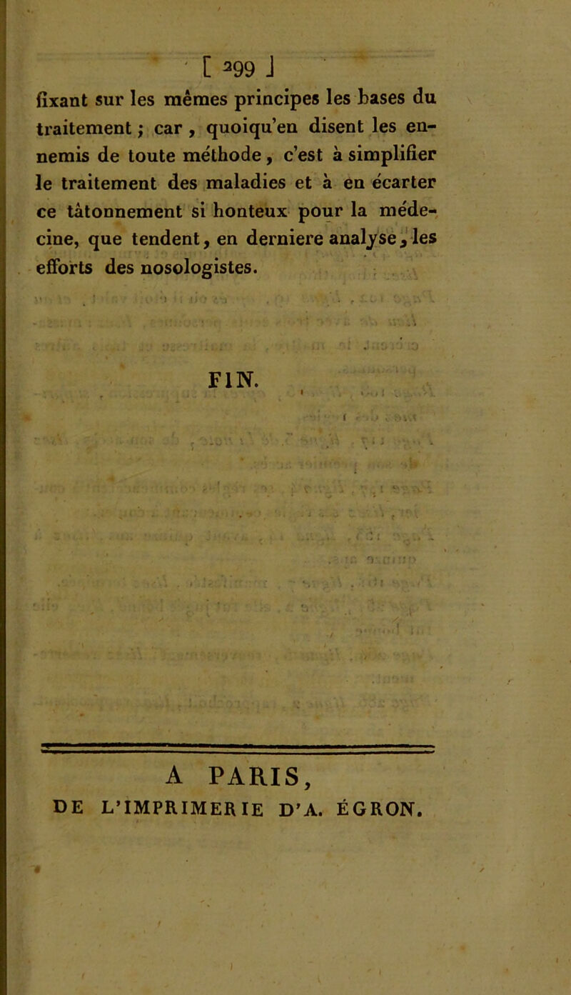 fixant sur les mêmes principes les bases du traitement ; car , quoiqu’en disent les en- nemis de toute méthode, c’est à simplifier le traitement des maladies et à en écarter ce tâtonnement si honteux pour la méde- cine, que tendent, en derniere analyse , les efforts des nosologistes. FIN. A PARIS, DE L’IMPRIMERIE D’A. ÉGRON. »