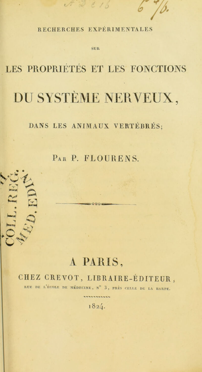 è . J RECHERCHES EXPÉRIMENTALES LES PROPRIETES ET LES FONCTIONS DU SYSTÈME NERVEUX, DANS LES ANIMAUX VERTÉBRÉS; Par P. FL OU KEN S. A PARIS, CHEZ CREVOT, LIBRAIRE-ÉDITEUR, rue de l'école de médecine, n° 3, très celle de la harpe. 1 824.