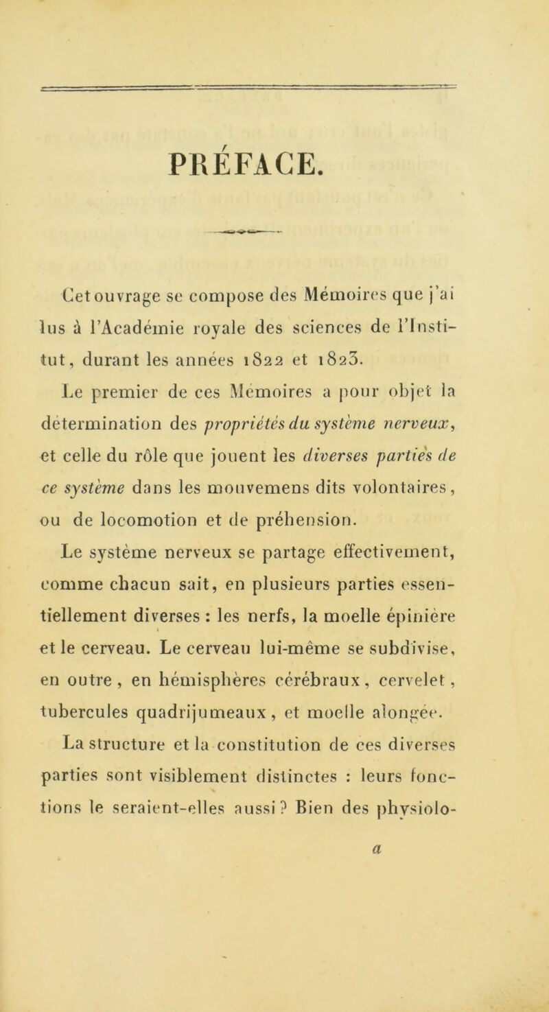 PRÉFACE. Cet ouvrage se compose des Mémoires que j’ai lus à l’Académie royale des sciences de l’Insti- tut, durant les années 1822 et 1823. Le premier de ces Mémoires a pour objet la détermination des propriétés du système nerveux, et celle du rôle que jouent les diverses partie's de ce système dans les mouvemens dits volontaires, ou de locomotion et de préhension. Le système nerveux se partage effectivement, comme chacun sait, en plusieurs parties essen- tiellement diverses : les nerfs, la moelle épinière « et le cerveau. Le cerveau lui-même se subdivise, en outre, en hémisphères cérébraux, cervelet, tubercules quadrijumeaux, et moelle alongée. La structure et la constitution de ces diverses parties sont visiblement distinctes : leurs fonc- tions le seraient-elles aussi? Bien des physiolo- a