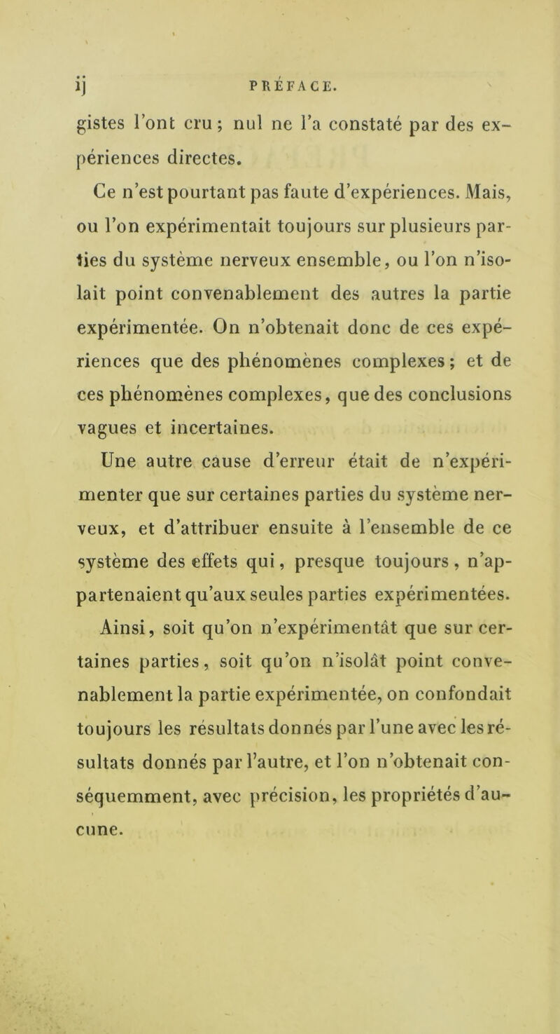 • • *J gistes l’ont cru ; nul ne l’a constaté par des ex- périences directes. Ce n’est pourtant pas faute d’expériences. Mais, ou l’on expérimentait toujours sur plusieurs par- ties du système nerveux ensemble, ou l’on n’iso- lait point convenablement des autres la partie expérimentée. On n’obtenait donc de ces expé- riences que des phénomènes complexes ; et de ces phénomènes complexes, que des conclusions vagues et incertaines. Une autre cause d’erreur était de n’expéri- menter que sur certaines parties du système ner- veux, et d’attribuer ensuite à l’ensemble de ce système des effets qui, presque toujours, n’ap- partenaient qu’aux seules parties expérimentées. Ainsi, soit qu’on n’expérimentât que sur cer- taines parties, soit qu’on n’isolât point conve- nablement la partie expérimentée, on confondait toujours les résultats donnés par l’une avec les ré- sultats donnés par l’autre, et l’on n’obtenait con- séquemment, avec précision, les propriétés d’au- cune.