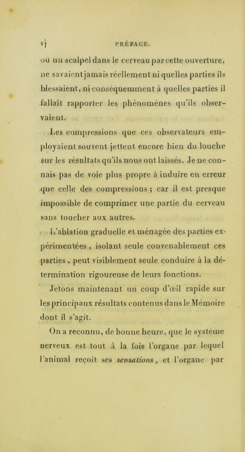 ou un scalpel dans le cerveau par cette ouverture, ne savaient jamais réellement ni quelles parties ils blessaient, ni conséquemment à quelles parties il fallait rapporter les phénomènes qu’ils obser- vaient. Les compressions que ces observateurs em- ployaient souvent jettent encore bien du louche sur les résultats qu’ils nous ont laissés. Je ne con- nais pas de voie plus propre à induire en erreur que celle des compressions ; car il est presque impossible de comprimer une partie du cerveau sans toucher aux autres. L’ablation graduelle et ménagée des parties ex- périmentées , isolant seule convenablement ces parties , peut visiblement seule conduire à la dé- termination rigoureuse de leurs fonctions. Jetons maintenant un coup d’œil rapide sur les principaux résultats contenus dans le Mémoire dont il s’agit. On a reconnu, de bonne heure, que le système nerveux est tout à la fois l’organe par lequel l’animal reçoit ses sensations, et l’organe par
