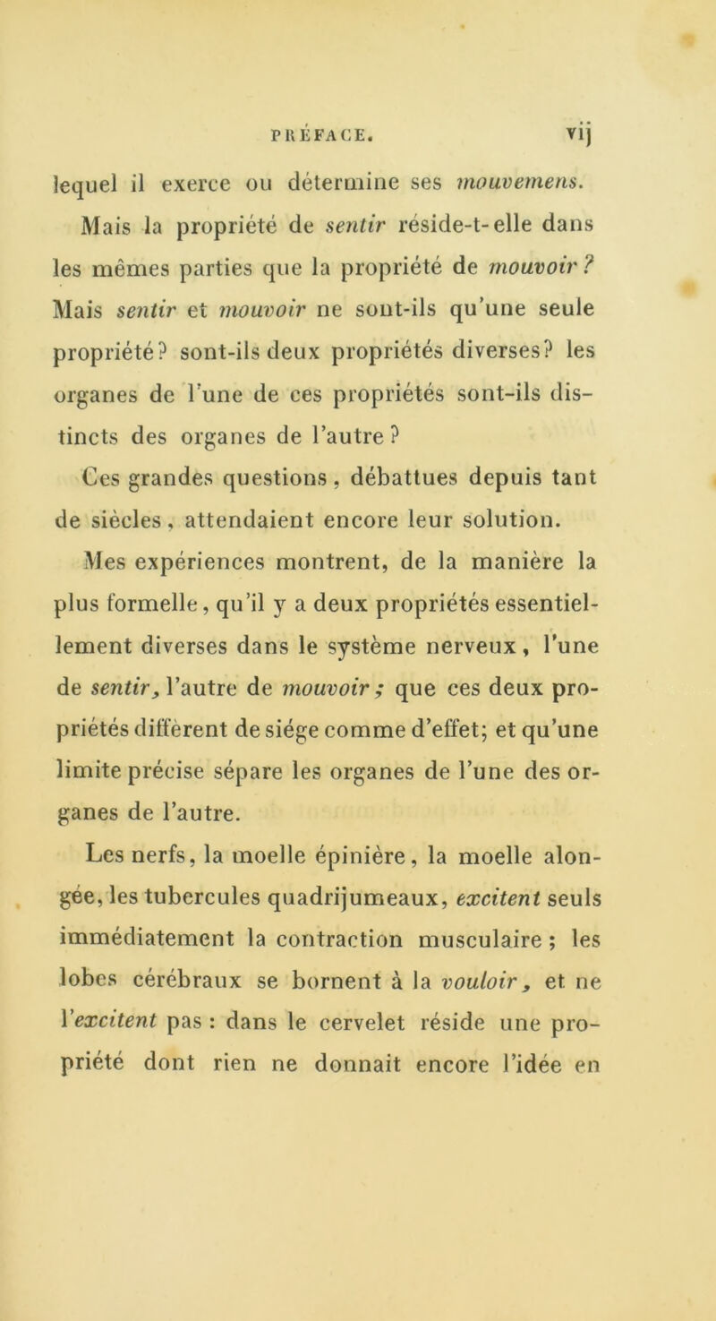 P U LFA CE. ViJ lequel il exerce ou détermine ses mouvemens. Mais la propriété de sentir réside-t-elle dans les mêmes parties que la propriété de mouvoir ? Mais sentir et mouvoir ne sont-ils qu’une seule propriété? sont-ils deux propriétés diverses? les organes de l une de ees propriétés sont-ils dis- tincts des organes de l’autre? Ces grandes questions, débattues depuis tant de siècles, attendaient encore leur solution. Mes expériences montrent, de la manière la plus formelle, qu’il y a deux propriétés essentiel- lement diverses dans le système nerveux, l’une de sentir, l’autre de mouvoir ; que ces deux pro- priétés diffèrent de siège comme d’effet; et qu’une limite précise sépare les organes de l’une des or- ganes de l’autre. Les nerfs, la moelle épinière, la moelle alon- gée, les tubercules quadrijumeaux, excitent seuls immédiatement la contraction musculaire ; les lobes cérébraux se bornent à la vouloir, et ne Xexcitent pas : dans le cervelet réside une pro- priété dont rien ne donnait encore l’idée en