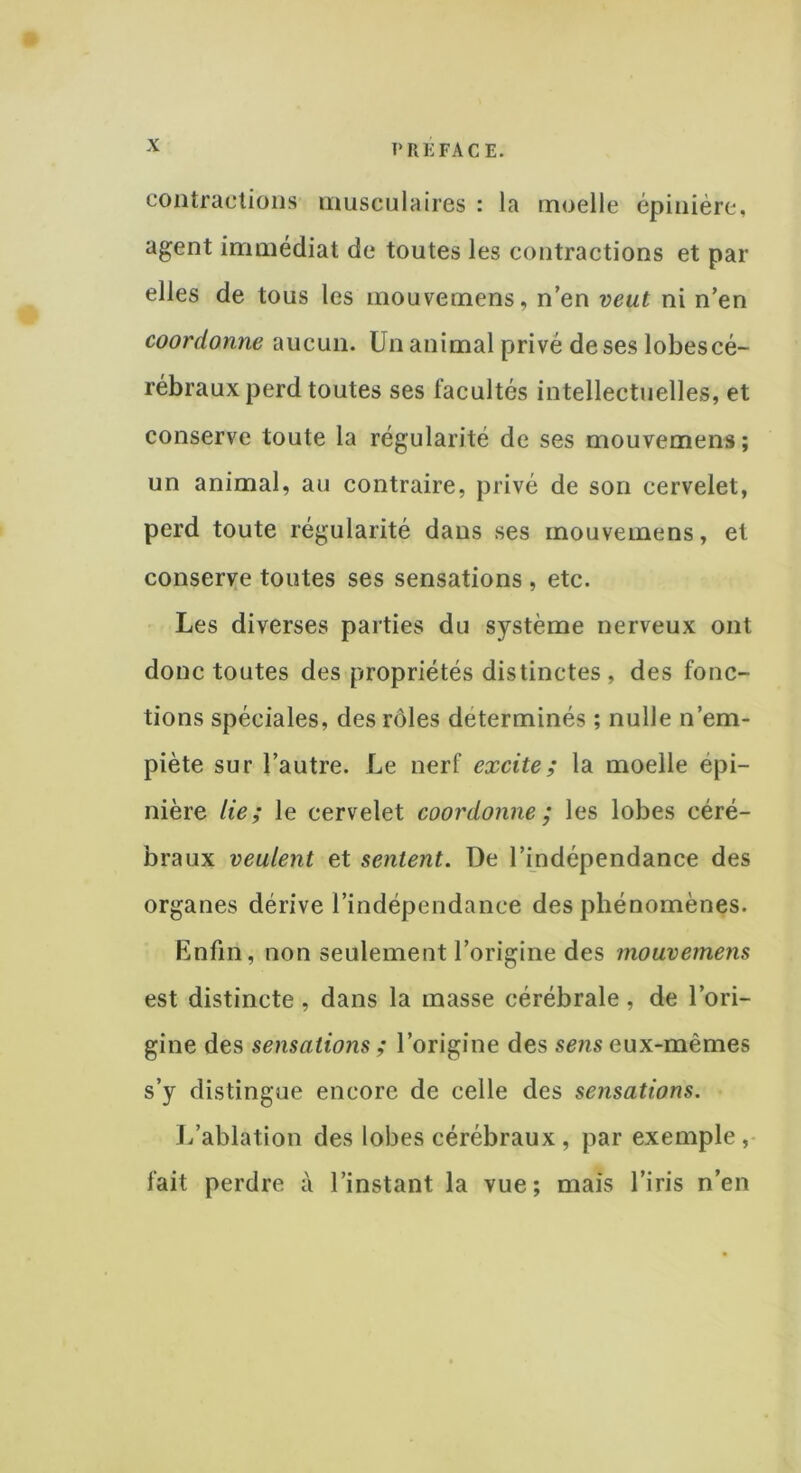 contractions musculaires : la moelle épinière, agent immédiat de toutes les contractions et par elles de tous les mouvemens, n’en veut ni n’en coordonne aucun. Un animal privé de ses lobescé- rébrauxperd toutes ses facultés intellectuelles, et conserve toute la régularité de ses mouvemens; un animal, au contraire, privé de son cervelet, perd toute régularité dans ses mouvemens, et conserve toutes ses sensations, etc. Les diverses parties du système nerveux ont donc toutes des propriétés distinctes , des fonc- tions spéciales, des rôles déterminés ; nulle n’em- piète sur l’autre. Le nerf excite; la moelle épi- nière lie; le cervelet coordonne ; les lobes céré- braux veulent et sentent. De l’indépendance des organes dérive l’indépendance des phénomènes. Enfin, non seulement l’origine des mouvemens est distincte, dans la masse cérébrale, de l’ori- gine des sensations ; l’origine des sens eux-mêmes s’y distingue encore de celle des sensations. L’ablation des lobes cérébraux , par exemple, fait perdre à l’instant la vue; mais l’iris n’en