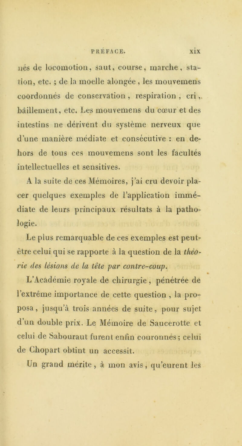 jjés de locomotion, saut, course, marche, sta- tion, etc. ; de la moelle alongée, les mouvemens coordonnés de conservation , respiration , cri bâillement, etc. Les mouvemens du cœur et des intestins ne dérivent du système nerveux que d’une manière médiate et consécutive : en de- hors de tous ces mouvemens sont les facultés intellectuelles et sensitives. A la suite de ces Mémoires, j’ai cru devoir pla- cer quelques exemples de l’application immé- diate de leurs principaux résultats à la patho- logie. Le plus remarquable de ces exemples est peut- être celui qui se rapporte à la question de la théo- rie des lésions de la tête par contre-coup. L’Académie royale de chirurgie, pénétrée de l’extrême importance de cette question , la pro- posa, jusqu’à trois années de suite, pour sujet d’un double prix. Le Mémoire de Saucerotte et celui de Sabouraut furent enfin couronnés; celui de Chopart obtint un accessit. Un grand mérite, à mon avis, qu’eurent les