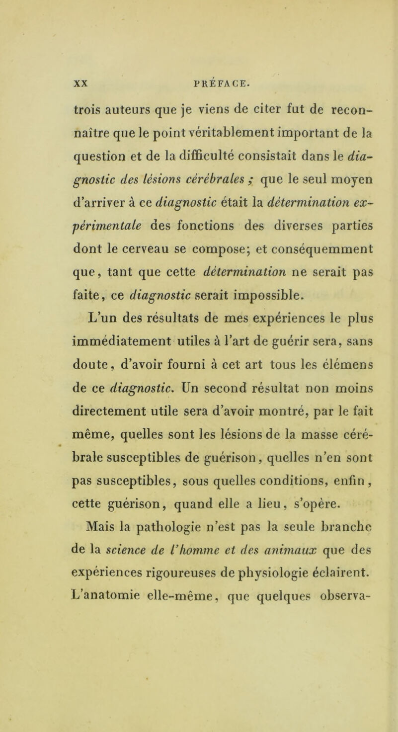 trois auteurs que je viens de citer fut de recon- naître que le point véritablement important de la question et de la difficulté consistait dans le dia- gnostic des lésions cérébrales ; que le seul moyen d’arriver à ce diagnostic était la détermination ex- périmentale des fonctions des diverses parties dont le cerveau se compose; et conséquemment que, tant que cette détermination ne serait pas faite, ce diagnostic serait impossible. L’un des résultats de mes expériences le plus immédiatement utiles à l’art de guérir sera, sans doute, d’avoir fourni à cet art tous les élémens de ce diagnostic. Un second résultat non moins directement utile sera d’avoir montré, par le fait même, quelles sont les lésions de la masse céré- brale susceptibles de guérison, quelles n’en sont pas susceptibles, sous quelles conditions, enfin , cette guérison, quand elle a lieu, s’opère. Mais la pathologie n’est pas la seule branche de la science de Vhomme et des animaux que des expériences rigoureuses de physiologie éclairent. L’anatomie elle-même, que quelques observa-