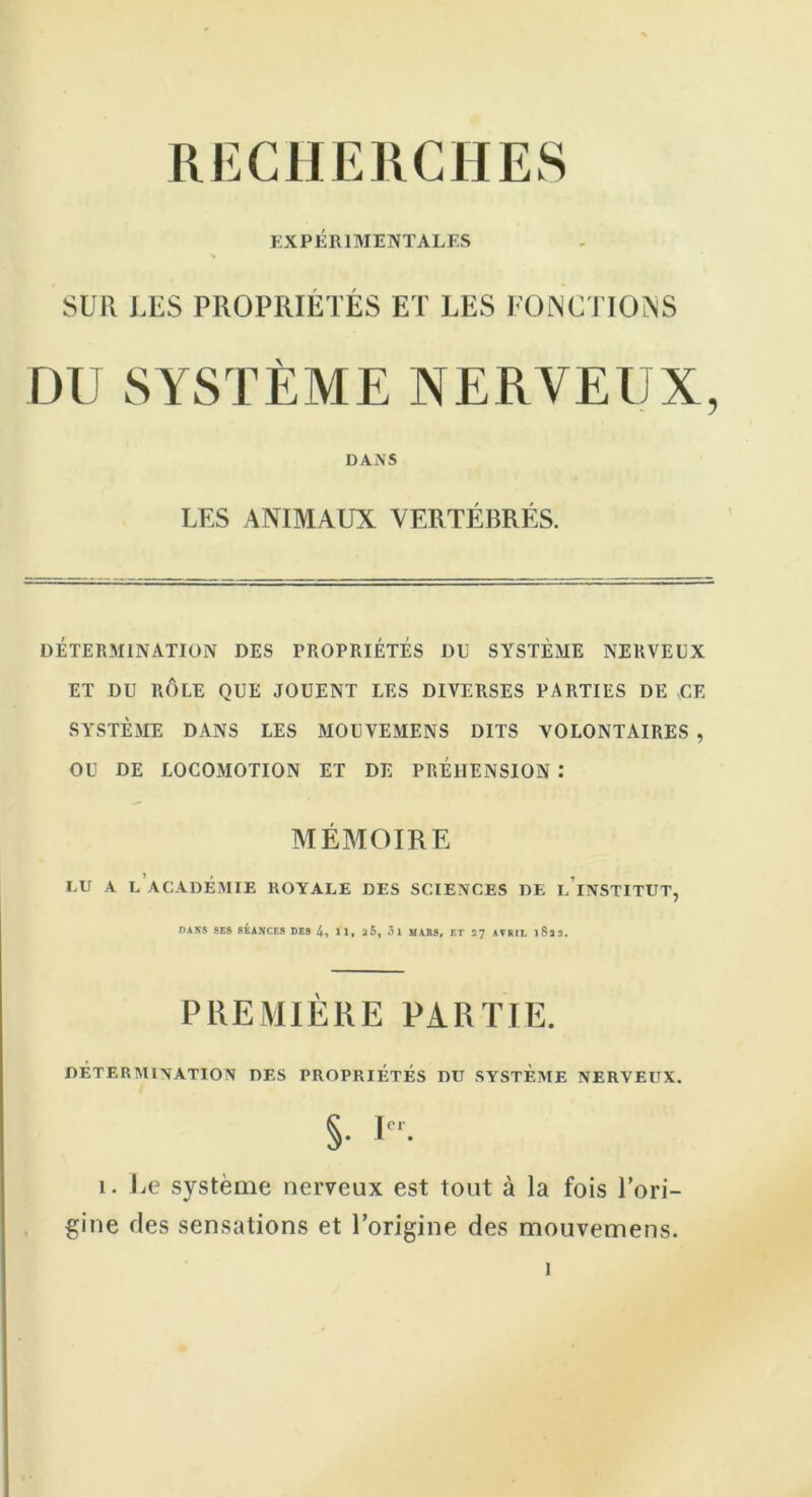 RECHERCHES EXPÉRIMENTALES * SUR LES PROPRIÉTÉS ET LES FONCTIONS DU SYSTÈME NERVEUX, DANS UES ANIMAUX VERTÉBRÉS. DÉTERMINATION DES PROPRIETES DU SYSTÈME NERVEUX ET DU RÔLE QUE JOUENT LES DIVERSES PARTIES DE -CE SYSTÈME DANS LES MOUVEMENS DITS VOLONTAIRES , OU DE LOCOMOTION ET DE PREHENSION : MÉMOIRE LU A L ACADÉMIE ROYALE DES SCIENCES DE L INSTITUT, DANS SES SÉANCES DES 4, U, 25, 51 MARS, ET 27 AVRIL l8l2. PREMIÈRE PARTIE. DÉTERMINATION DES PROPRIÉTÉS DU SYSTEME NERVEUX. §■ 1. Le système nerveux est tout à la fois l’ori- gine ries sensations et l’origine des mouvemens.