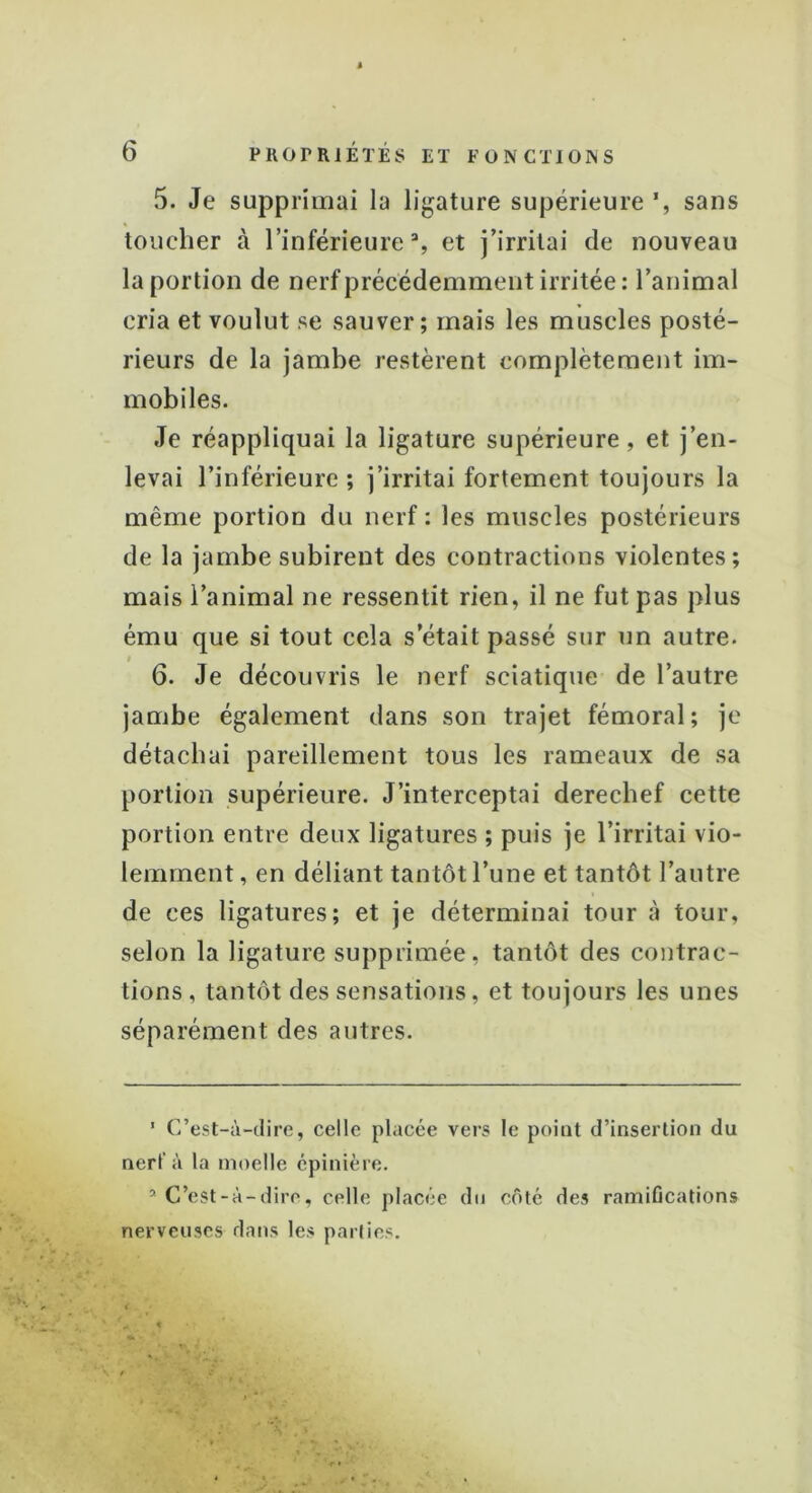 5. Je supprimai la ligature supérieure sans toucher à l’inférieure3, et j’irritai de nouveau la portion de nerf précédemment irritée: l’animal cria et voulut se sauver; mais les muscles posté- rieurs de la jambe restèrent complètement im- mobiles. Je réappliquai la ligature supérieure, et j’en- levai l’inférieure; j’irritai fortement toujours la même portion du nerf : les muscles postérieurs de la jambe subirent des contractions violentes; mais l’animal ne ressentit rien, il ne fut pas plus ému que si tout cela s était passé sur un autre. 6. Je découvris le nerf sciatique de l’autre jambe également dans son trajet fémoral; je détachai pareillement tous les rameaux de sa portion supérieure. J’interceptai derechef cette portion entre deux ligatures ; puis je l’irritai vio- lemment, en déliant tantôt l’une et tantôt l’autre de ces ligatures; et je déterminai tour à tour, selon la ligature supprimée, tantôt des contrac- tions, tantôt des sensations, et toujours les unes séparément des autres. ’ C’est-à-dire, celle placée vers le point d’insertion du nerf à la moelle épinière. * C’est-à-dire, celle placée du côté des ramifications nerveuses dans les parties.