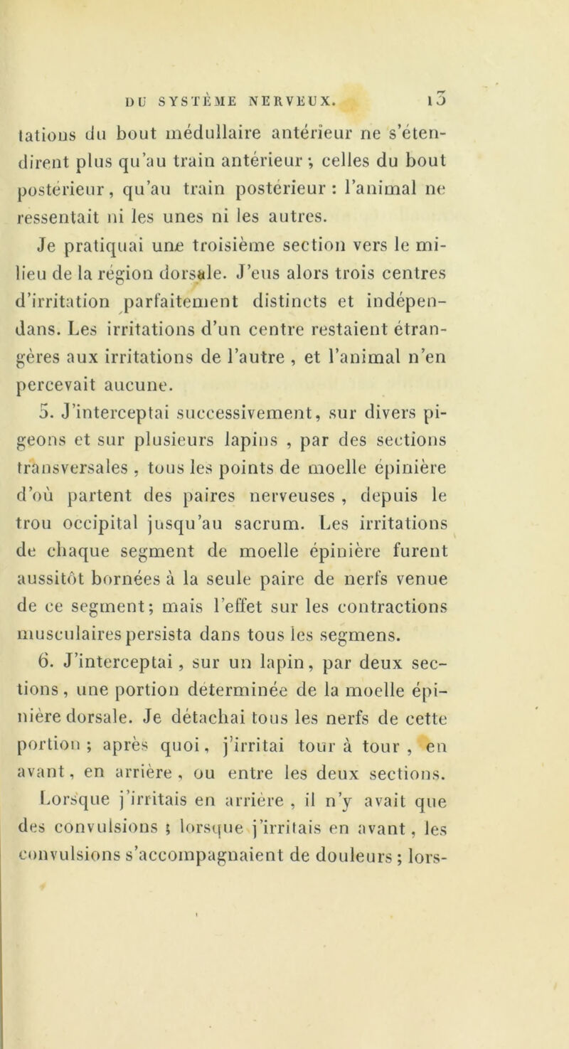 tâtions du bout médullaire antérieur ne s’éten- dirent plus qu’au train antérieur*, celles du bout postérieur, qu’au train postérieur: l’animal ne ressentait ni les unes ni les autres. Je pratiquai une troisième section vers le mi- lieu de la région dorsale. J’eus alors trois centres d’irritation parfaitement distincts et indépen- dans. Les irritations d’un centre restaient étran- gères aux irritations de l’autre , et l’animal n’en percevait aucune. 5. J’interceptai successivement, sur divers pi- geons et sur plusieurs lapins , par des sections transversales , tous les points de moelle épinière d’où partent des paires nerveuses , depuis le trou occipital jusqu’au sacrum. Les irritations de chaque segment de moelle épinière furent aussitôt bornées à la seule paire de nerfs venue de ce segment; mais l’effet sur les contractions musculaires persista dans tous les segmens. 6. J’interceptai, sur un lapin, par deux sec- tions, une portion déterminée de la moelle épi- nière dorsale. Je détachai tous les nerfs de cette portion; après quoi, j’irritai tour à tour, en avant, en arrière , ou entre les deux sections. Lorsque j’irritais en arrière , il n’y avait que des convulsions ; lorsque j’irritais en avant, les convulsions s’accompagnaient de douleurs ; lors-