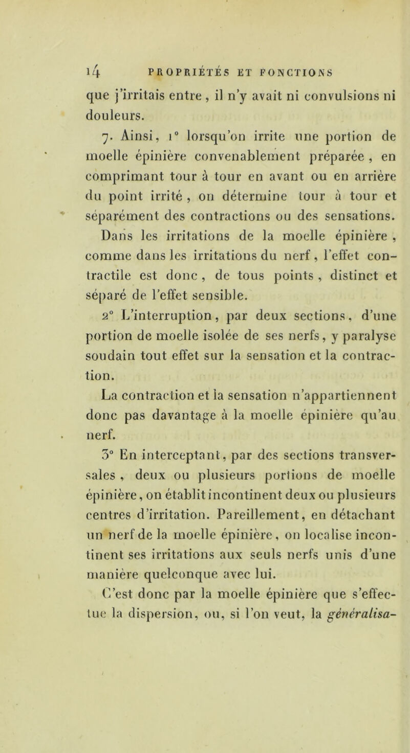 que j’irritais entre, il n’y avait ni convulsions ni douleurs. 7. Ainsi, i° lorsqu’on irrite une portion de moelle épinière convenablement préparée , en comprimant tour à tour en avant ou en arrière du point irrité , on détermine tour à tour et séparément des contractions ou des sensations. Dans les irritations de la moelle épinière , comme dans les irritations du nerf , l’effet con- tractile est donc , de tous points , distinct et séparé de l'effet sensible. 2° L’interruption, par deux sections, d’une portion de moelle isolée de ses nerfs, y paralyse soudain tout effet sur la sensation et la contrac- tion. La contraction et la sensation n’appartiennent donc pas davantage à la moelle épinière qu’au nerf. 5° En interceptant, par des sections transver- sales , deux ou plusieurs portions de moelle épinière, on établit incontinent deux ou plusieurs centres d’irritation. Pareillement, en détachant un nerf de la moelle épinière, on localise incon- tinent ses irritations aux seuls nerfs unis d’une manière quelconque avec lui. L’est donc par la moelle épinière que s’effec- tue la dispersion, ou, si l’on veut, la généralisa-