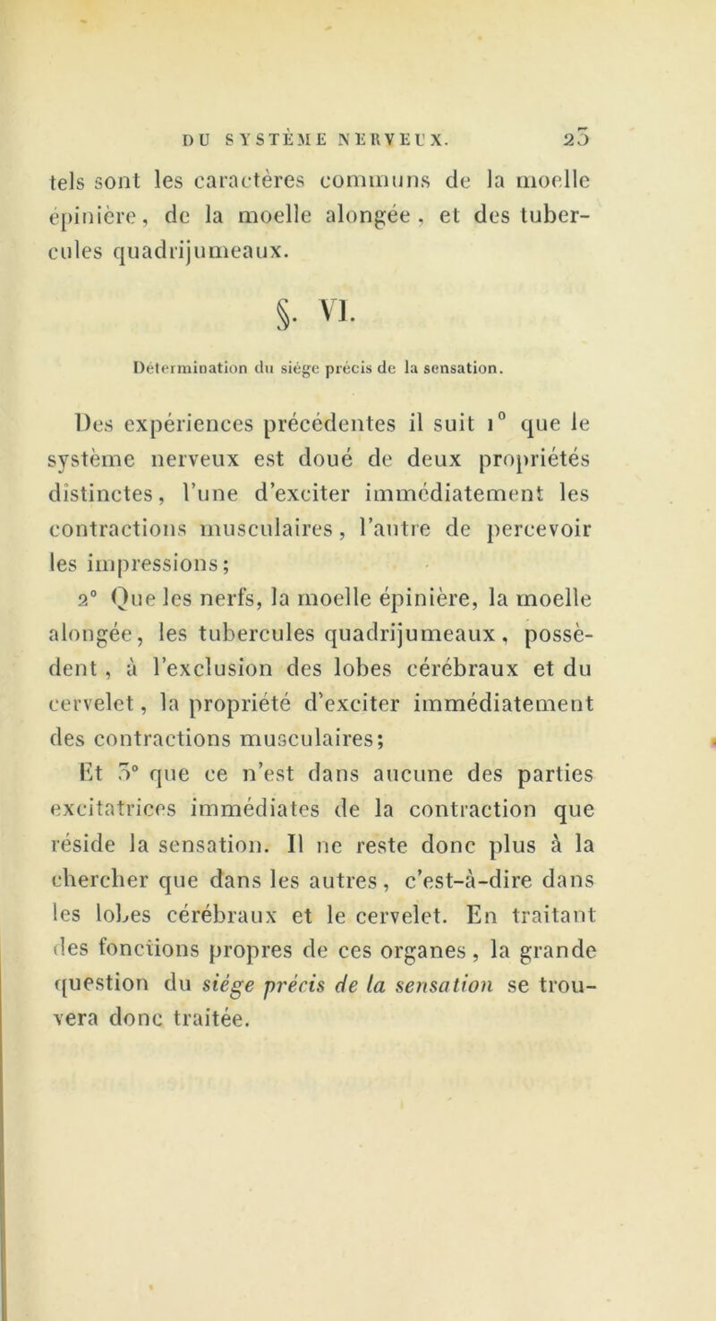 tels sont les caractères communs de la moelle épinière, de la moelle alongée, et des tuber- cules quadrijumeaux. S- vi. Détermination du siège précis de la sensation. Des expériences précédentes il suit i° que le système nerveux est doué de deux propriétés distinctes, l’une d’exciter immédiatement les contractions musculaires, l’autre de percevoir les impressions; 2° Que les nerfs, la moelle épinière, la moelle alongée, les tubercules quadrijumeaux, possè- dent , à l’exclusion des lobes cérébraux et du cervelet, la propriété d’exciter immédiatement des contractions musculaires; Et r>° que ce n’est dans aucune des parties excitatrices immédiates de la contraction que réside la sensation. Il ne reste donc plus à la chercher que dans les autres, c’est-à-dire dans les lobes cérébraux et le cervelet. En traitant des fonctions propres de ces organes, la grande question du siège précis de la sensation se trou- vera donc traitée.