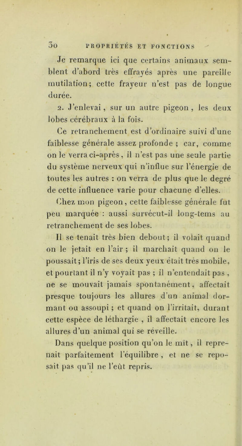 Je remarque ici que certains animaux sem- blent d’abord très effrayés après une pareille mutilation; cette frayeur n’est pas de longue durée. 2. J’enlevai, sur un autre pigeon, les deux lobes cérébraux à la fois. Ce retranchement est d’ordinaire suivi d’une faiblesse générale assez profonde ; car, comme on le verra ci-après, il n’est pas une seule partie du système nerveux qui n’influe sur l’énergie de toutes les autres : on verra de plus que le degré de cette influence varie pour chacune d’elles. Chez mon pigeon, cette faiblesse générale fut peu marquée : aussi survécut-il long-tems au retranchement de ses lobes. Il se tenait très bien debout; il volait quand on le jetait en l’air ; il marchait quand on le poussait ; l’iris de ses deux yeux était très mobile, et pourtant il n’y voyait pas ; il n’entendait pas , ne se mouvait jamais spontanément, affectait presque toujours les allures d’un animal dor- mant ou assoupi ; et quand on l’irritait, durant cette espèce de léthargie , il affectait encore les allures d’un animal qui se réveille. Dans quelque position qu’on le mît, il repre- nait parfaitement l’équilibre , et ne se repo- sait pas qu’il ne l’eût repris.