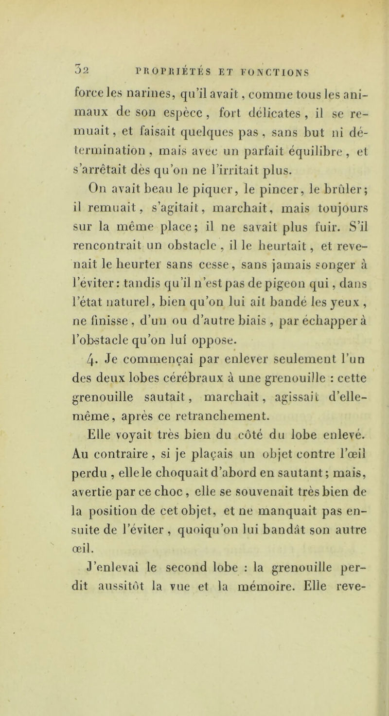 force Jes narines, qu’il avait, comme tous les ani- maux de son espèce, fort délicates , il se re- muait , et faisait quelques pas, sans but ni dé- termination , mais avec un parfait équilibre , et s’arrêtait dès qu’on ne l'irritait plus. On avait beau le piquer, le pincer, le brûler; il remuait, s’agitait, marchait, mais toujours sur la même place; il ne savait plus fuir. S’il rencontrait un obstacle , il le heurtait, et reve- nait le heurter sans cesse, sans jamais songer à l’éviter : tandis qu’il n’est pas de pigeon qui, dans l’état naturel, bien qu’on lui ait bandé les yeux , ne finisse, d’un ou d’autre biais , par échapper à l'obstacle qu’on lui oppose. 4* Je commençai par enlever seulement l’un des deux lobes cérébraux à une grenouille : cette grenouille sautait, marchait, agissait d’elle- même, après ce retranchement. Elle voyait très bien du côté du lobe enlevé. Au contraire , si je plaçais un objet contre l’œil perdu , elle le choquait d’abord en sautant ; mais, avertie par ce choc, elle se souvenait très bien de la position de cet objet, et ne manquait pas en- suite de l’éviter , quoiqu’on lui bandât son autre œil. J’enlevai le second lobe : la grenouille per- dit aussitôt la vue et la mémoire. Elle reve-