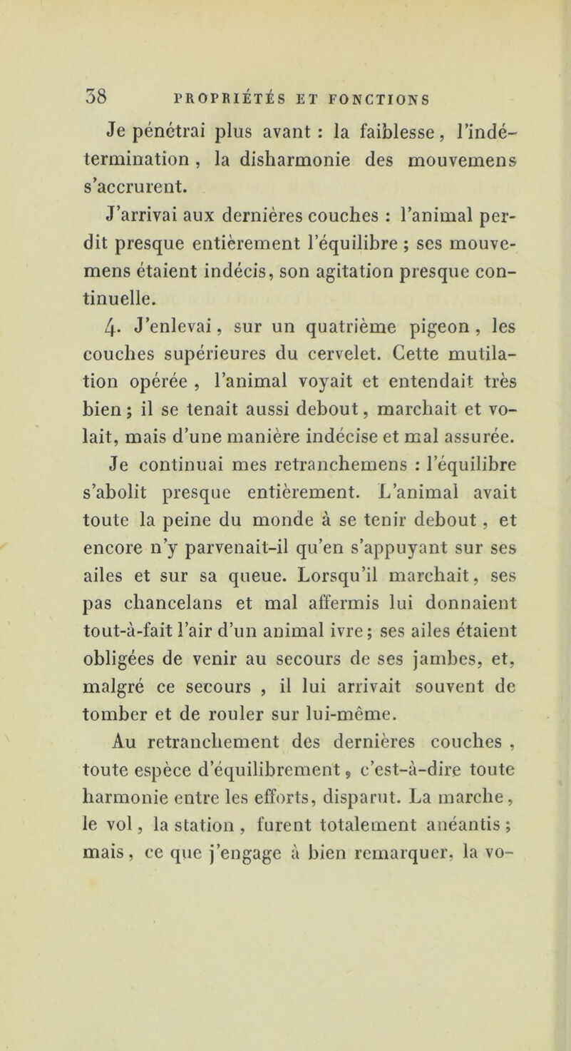 Je pénétrai plus avant: la faiblesse, l'indé- termination , la disharmonie des mouvemens s’accrurent. J’arrivai aux dernières couches : l’animal per- dit presque entièrement l’équilibre ; ses mouve- mens étaient indécis, son agitation presque con- tinuelle. 4- J’enlevai, sur un quatrième pigeon, les couches supérieures du cervelet. Cette mutila- tion opérée , l’animal voyait et entendait très bien; il se tenait aussi debout, marchait et vo- lait, mais d’une manière indécise et mal assurée. Je continuai mes retranchemens : l’équilibre s’abolit presque entièrement. L’animal avait toute la peine du monde à se tenir debout, et encore n’y parvenait-il qu’en s’appuyant sur ses ailes et sur sa queue. Lorsqu’il marchait, ses pas chancelans et mal affermis lui donnaient tout-à-fait l’air d’un animal ivre; ses ailes étaient obligées de venir au secours de ses jambes, et, malgré ce secours , il lui arrivait souvent de tomber et de rouler sur lui-même. Au retranchement des dernières couches , toute espèce dequilibrement, c’est-à-dire toute harmonie entre les efforts, disparut. La marche, le vol, la station , furent totalement anéantis ; mais, ce que j’engage à bien remarquer, la vo-