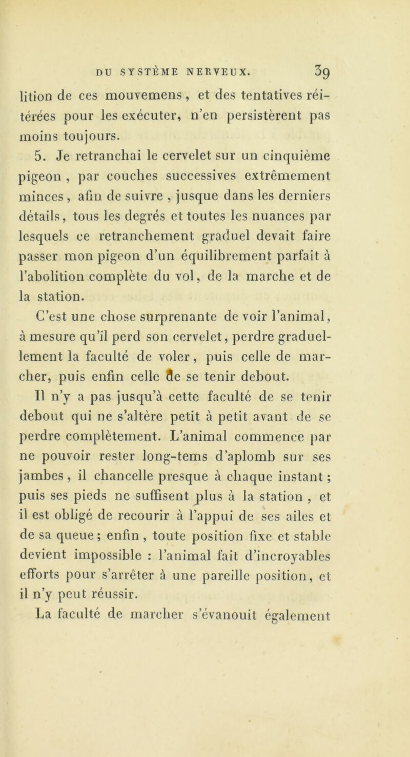 lition de ces mouvemens , et des tentatives réi- térées pour les exécuter, n’en persistèrent pas moins toujours. 5. Je retranchai le cervelet sur un cinquième pigeon , par couches successives extrêmement minces, afin de suivre , jusque dans les derniers détails, tous les degrés et toutes les nuances par lesquels ce retranchement graduel devait faire passer mon pigeon d’un équilibrement parfait à l’abolition complète du vol, de la marche et de la station. C’est une chose surprenante de voir l’animal, à mesure qu’il perd son cervelet, perdre graduel- lement la faculté de voler, puis celle de mar- cher, puis enfin celle 15e se tenir debout. Il n’y a pas jusqu’à cette faculté de se tenir debout qui ne s’altère petit à petit avant de se perdre complètement. L’animal commence par ne pouvoir rester long-tems d’aplomb sur ses jambes , il chancelle presque à chaque instant ; puis ses pieds ne suffisent plus à la station , et il est obligé de recourir à l’appui de ses ailes et de sa queue; enfin , toute position fixe et stable devient impossible : l’animal fait d’incroyables efforts pour s’arrêter à une pareille position, et il n’y peut réussir. La faculté de marcher s’évanouit également