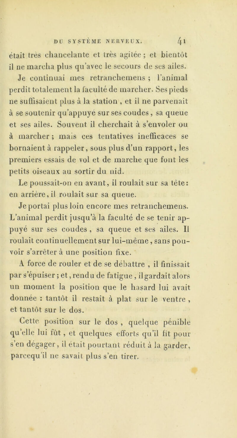 était très chancelante et très agitée; et bientôt il ne marcha plus qu’avec le secours de scs ailes. Je continuai mes retranehemens ; l’animal perdit totalement la faculté de marcher. Ses pieds ne suffisaient plus à la station , et il ne parvenait à se soutenir qu’appuyé sur ses coudes, sa queue et ses ailes. Souvent il cherchait à s’envoler ou à marcher ; mais ces tentatives inefficaces se bornaient à rappeler, sous plus d’un rapport, les premiers essais de vol et de marche que font les petits oiseaux au sortir du nid. Le poussait-on en avant, il roulait sur sa tète: en arrière, il roulait sur sa queue. Je portai plus loin encore mes retranehemens. L’animal perdit jusqu’à la faculté de se tenir ap- puyé sur ses coudes , sa queue et ses ailes. Il roulait continuellement sur lui-même, sans pou- voir s’arrêter à une position fixe. A force de rouler et de se débattre , il finissait par s’épuiser ; et, rendu de fatigue , il gardait alors un moment la position que le hasard lui avait donnée : tantôt il restait à plat sur le ventre , et tantôt sur le dos. Cette position sur le dos , quelque pénible quelle lui fût , et quelques efforts qu’il fit pour s’en dégager, il était pourtant réduit à la garder, parccqu’il ne savait plus s’en tirer.