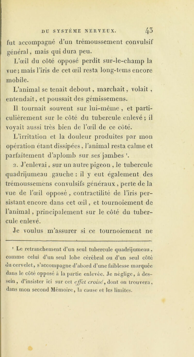 fut accompagné d’un trémoussement convulsif général, mais qui dura peu. L’œil du côté opposé perdit sur-le-champ la vue; mais l’iris de cet œil resta long-tems encore mobile. L’animal se tenait debout, marchait, volait , entendait, et poussait des gémissemens. 11 tournait souvent sur lui-même , et parti- culièrement sur le côté du tubercule enlevé ; il voyait aussi très bien de l’œil de ce côté. L’irritation et la douleur produites par mon opération étant dissipées, l’animal resta calme et parfaitement d’aplomb sur ses jambes \ 2. J’enlevai, sur un autre pigeon , le tubercule quadrijumeau gauche : il y eut également des trémoussemens convulsifs généraux , perte de la vue de l’œil opposé , contractilité de l’iris per- sistant encore dans cet œil, et tournoiement de l’animal, principalement sur le côté du tuber- cule enlevé. Je voulus m’assurer si ce tournoiement ne 1 Le retranchement (l’un seul tubercule quadrijumeau, comme celui d’un seul lobe cérébral ou d’un seul côté du cervelet, s’accompagne d’abord d’une faiblesse marquée dans le côté opposé à la partie enlevée. Je néglige, à des- sein, d’insister ici sur cet effet croisé, dont on trouvera, dans mon second Mémoire, la cause et les limites.
