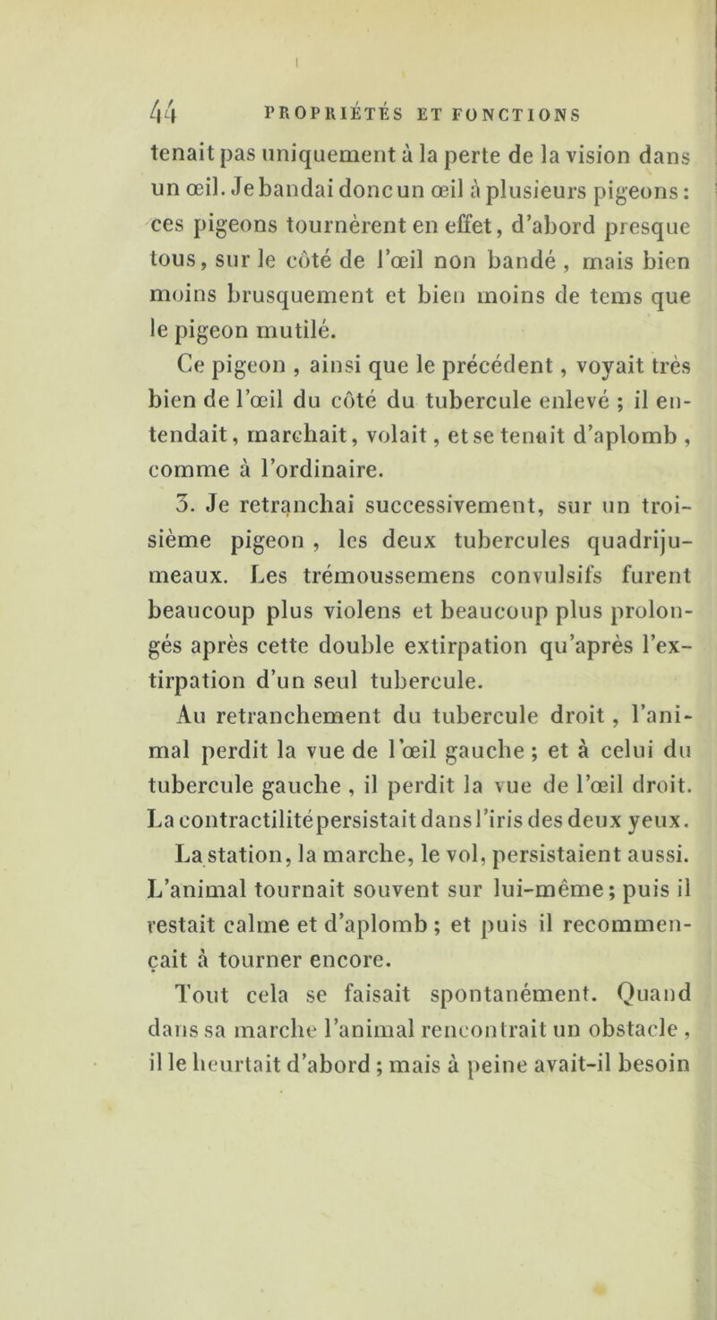 I 44 PROPRIÉTÉS ET FONCTIONS tenait pas uniquement à la perte de la vision dans un œil. Je bandai donc un œil à plusieurs pigeons: ces pigeons tournèrent en effet, d’abord presque tous, sur le côté de l’œil non bandé , mais bien moins brusquement et bien moins de tems que le pigeon mutilé. Ce pigeon , ainsi que le précédent, voyait très bien de l’œil du côté du tubercule enlevé ; il en- tendait, marchait, volait, et se tenu it d’aplomb , comme à l’ordinaire. 3. Je retranchai successivement, sur un troi- sième pigeon , les deux tubercules quadriju- meaux. Les trémoussemens convulsifs furent beaucoup plus violens et beaucoup plus prolon- gés après cette double extirpation qu’après l’ex- tirpation d’un seul tubercule. Au retranchement du tubercule droit, l’ani- mal perdit la vue de 1 oeil gauche ; et à celui du tubercule gauche , il perdit la vue de l’œil droit. La contractilitépersistait dans l’iris des deux yeux. La station, la marche, le vol, persistaient aussi. L’animal tournait souvent sur lui-même; puis il restait calme et d’aplomb; et puis il recommen- çait cà tourner encore. Tout cela se faisait spontanément. Quand dans sa marche l’animal rencontrait un obstacle , il le heurtait d’abord ; mais à peine avait-il besoin