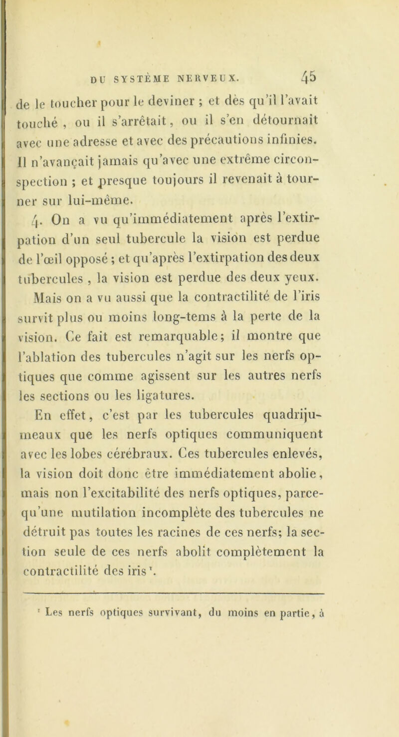 de le toucher pour le deviner ; et des qu’il l’avait touché , ou il s’arrêtait, ou il s’en détournait avec une adresse et avec des précautions inlinies. 11 n’avançait jamais qu’avec une extrême circon- spection ; et presque toujours il revenait à tour- ner sur lui-même. 4. On a vu qu’immédiatement après l’extir- pation d’un seul tubercule la vision est perdue de l’œil opposé ; et qu’après l’extirpation des deux tubercules , la vision est perdue des deux yeux. Mais on a vu aussi que la contractilité de l’iris survit plus ou moins long-tems à la perte de la vision. Ce fait est remarquable; il montre que l’ablation des tubercules n’agit sur les nerfs op- tiques que comme agissent sur les autres nerfs les sections ou les ligatures. En effet, c’est par les tubercules quadriju- meaux que les nerfs optiques communiquent avec les lobes cérébraux. Ces tubercules enlevés, la vision doit donc être immédiatement abolie, mais non l’excitabilité des nerfs optiques, parce- qu’une mutilation incomplète des tubercules ne détruit pas toutes les racines de ces nerfs; la sec- tion seule de ces nerfs abolit comnlètement la 1 contractilité des iris*. ' Les nerfs optiques survivant, du moins en partie, à