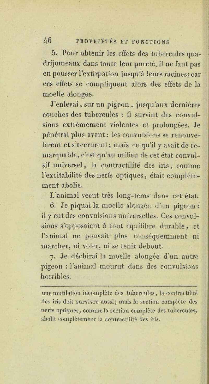 5. Pour obtenir ]es effets des tubercules qua- drijumeaux dans toute leur pureté, il ne faut pas en pousser l’extirpation jusqu’à leurs racines; car ces effets se compliquent alors des effets de la moelle alongée. J’enlevai, sur un pigeon , jusqu’aux dernières couches des tubercules : il survint des convul- sions extrêmement violentes et prolongées. Je pénétrai plus avant : les convulsions se renouve- lèrent et s’accrurent; mais ce qu’il y avait de re- marquable, c’est qu’au milieu de cet état convul- sif universel, la contractilité des iris, comme l’excitabilité des nerfs optiques, était complète- ment abolie. L’animal vécut très long-tems dans cet état. 6. Je piquai la moelle alongée d’un pigeon : il y eut des convulsions universelles. Ces convul- sions s’opposaient à tout équilibre durable, et l’animal ne pouvait plus conséquemment ni marcher, ni voler, ni se tenir debout. y. Je déchirai la moelle alongée d’un autre pigeon : l’animal mourut dans des convulsions horribles. une mutilation incomplète des tubercules, la contractilité des iris doit survivre aussi; mais la section complète des nerfs optiques, comme la section complète des tubercules, abolit complètement la contractilité des iris.