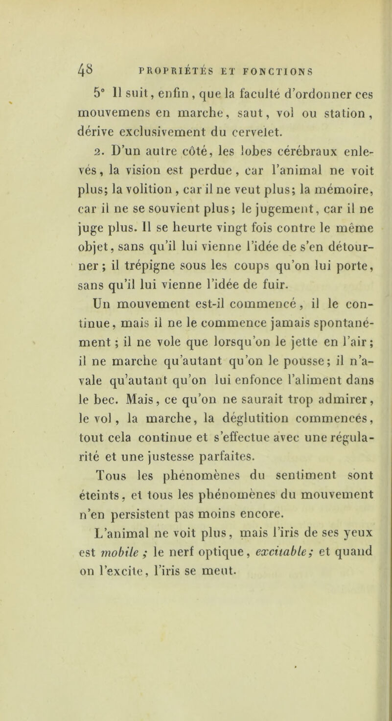 5° 11 suit, enfin , que la faculté d’ordonner ces inouvemens en marche, saut, vol ou station, dérive exclusivement du cervelet. 2. D’un autre côté, les lobes cérébraux enle- vés , la vision est perdue, car l’animal ne voit plus; la volition , car il ne veut plus; la mémoire, car il ne se souvient plus; le jugement, car il ne juge plus. 11 se heurte vingt fois contre le même objet, sans qu’il lui vienne l’idée de s’en détour- ner ; il trépigne sous les coups qu’on lui porte, sans qu’il lui vienne l’idée de fuir. Un mouvement est-il commencé, il le con- tinue, mais il ne le commence jamais spontané- ment ; il ne vole que lorsqu’on le jette en l’air; il ne marche qu autant qu’on le pousse; il n’a- vale qu’autant qu’on lui enfonce l’aliment dans le bec. Mais, ce qu’on ne saurait trop admirer, le vol, la marche, la déglutition commencés, tout cela continue et s’effectue avec une régula- rité et une justesse parfaites. Tous les phénomènes du sentiment sont éteints, et tous les phénomènes du mouvement n’en persistent pas moins encore. L’animal ne voit plus, mais l’iris de ses }reux est mobile ; le nerf optique, excitable; et quand on l’excite, l’iris se meut.