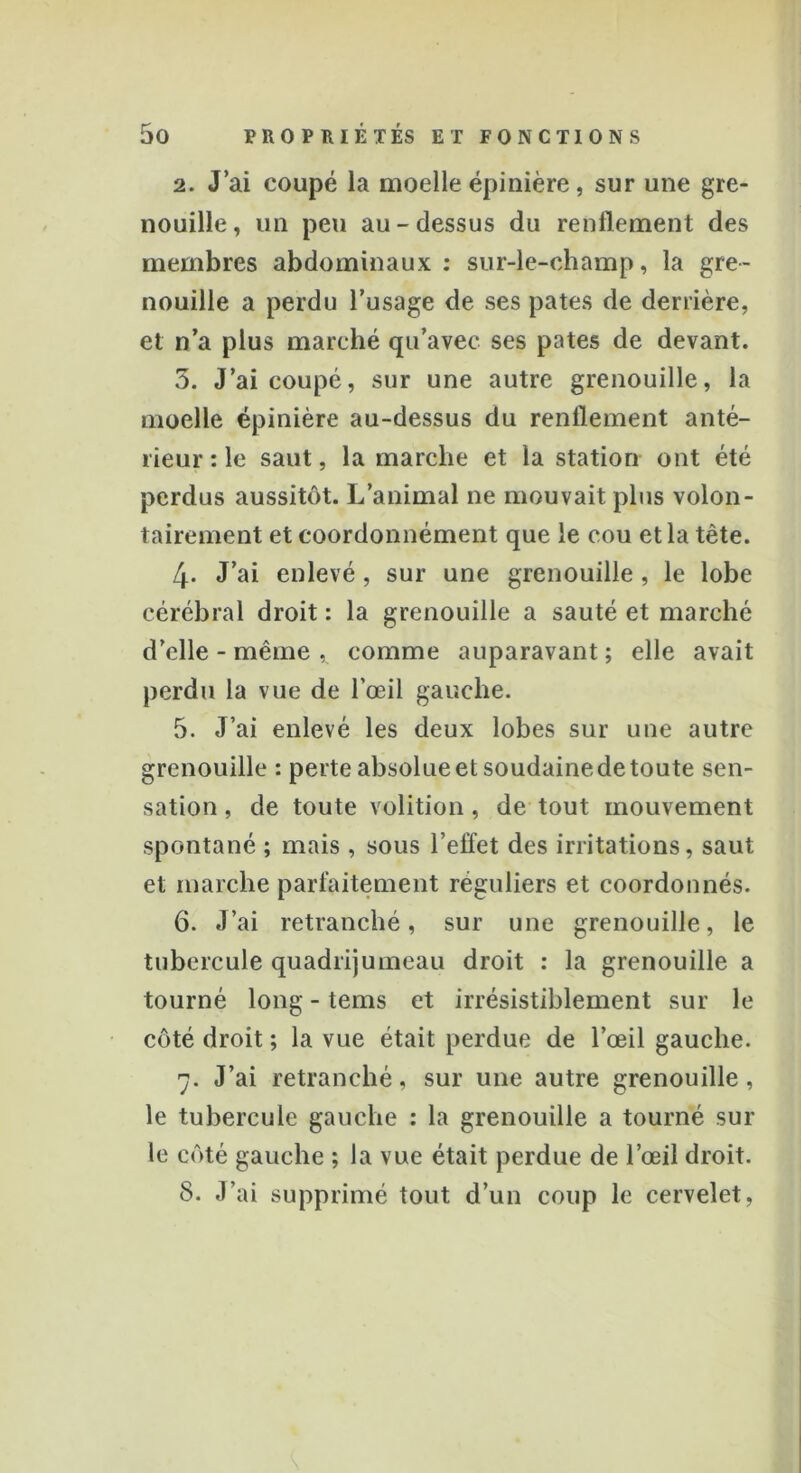 2. J’ai coupé la moelle épinière, sur une gre- nouille, un peu au-dessus du renflement des membres abdominaux: sur-le-champ, la gre- nouille a perdu l’usage de ses pâtes de derrière, et n’a plus marché qu’avec ses pâtes de devant. 3. J’ai coupé, sur une autre grenouille, la moelle épinière au-dessus du renflement anté- rieur : le saut, la marche et la station ont été perdus aussitôt. L’animal ne mouvait plus volon- tairement et coordonnément que le cou et la tête. 4- J’ai enlevé, sur une grenouille , le lobe cérébral droit : la grenouille a sauté et marché d’elle - même , comme auparavant ; elle avait perdu la vue de l’œil gauche. 5. J’ai enlevé les deux lobes sur une autre grenouille : perte absolue et soudaine de toute sen- sation , de toute volition, de tout mouvement spontané ; mais , sous l’effet des irritations, saut et marche parfaitement réguliers et coordonnés. 6. J’ai retranché, sur une grenouille, le tubercule quadrijumeau droit : la grenouille a tourné long - tems et irrésistiblement sur le côté droit ; la vue était perdue de l’œil gauche. 7. J’ai retranché, sur une autre grenouille, le tubercule gauche : la grenouille a tourné sur le côté gauche ; la vue était perdue de l’œil droit. 8. .l’ai supprimé tout d’un coup le cervelet,