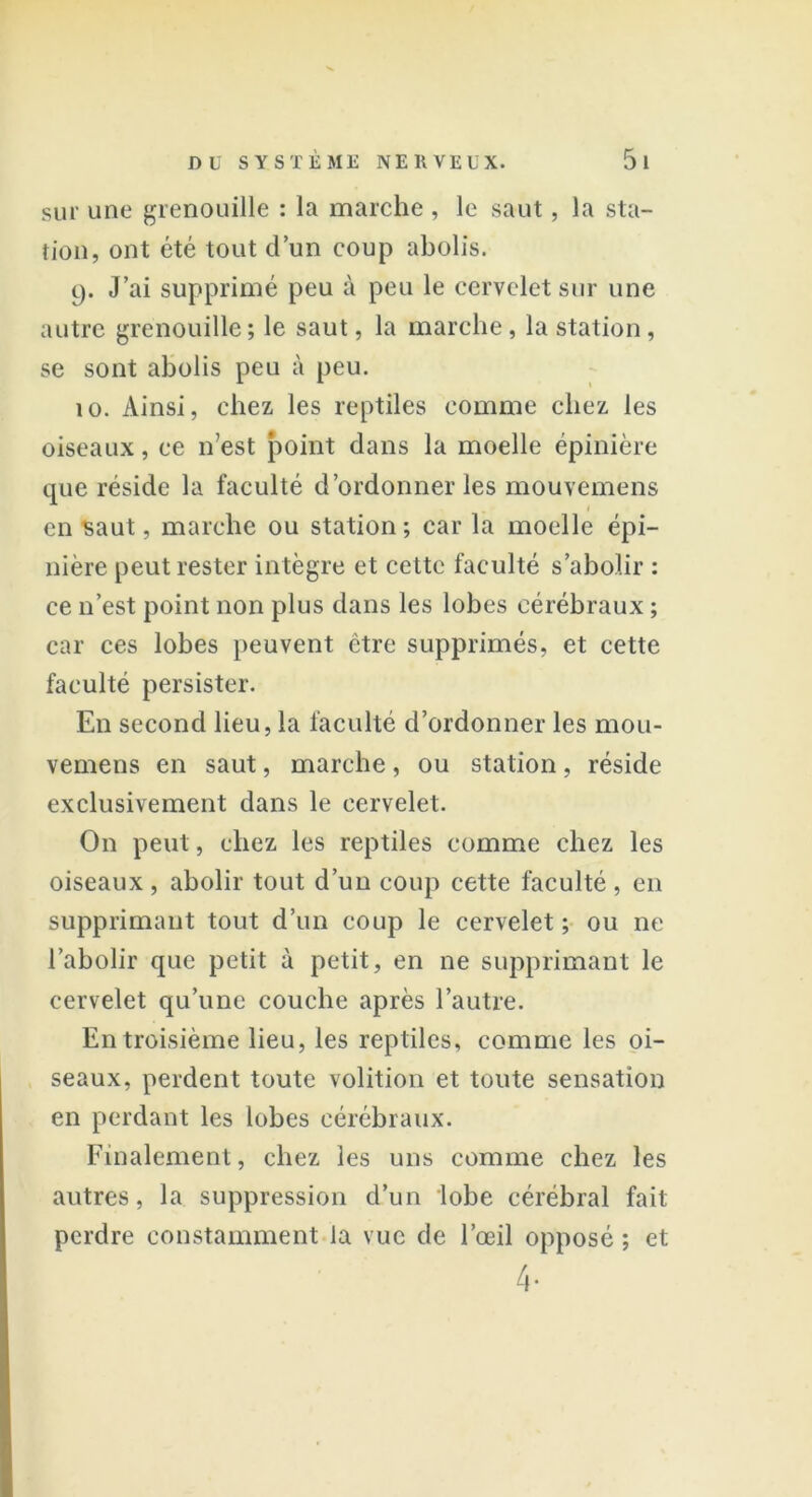 sur une grenouille : la marche , le saut, la sta- tion, ont été tout d’un coup abolis. 9. J’ai supprimé peu à peu le cervelet sur une autre grenouille ; le saut, la marche, la station, se sont abolis peu à peu. îo. Ainsi, chez les reptiles comme chez les oiseaux, ce 11’est point dans la moelle épinière que réside la faculté d’ordonner les mouvemens 1 en saut, marche ou station ; car la moelle épi- nière peut rester intègre et cette faculté s’abolir : ce n’est point non plus dans les lobes cérébraux ; car ces lobes peuvent être supprimés, et cette faculté persister. En second lieu, la faculté d’ordonner les mou- vemens en saut, marche, ou station, réside exclusivement dans le cervelet. On peut, chez les reptiles comme chez les oiseaux, abolir tout d’un coup cette faculté, en supprimant tout d’un coup le cervelet ; ou ne l’abolir que petit à petit, en ne supprimant le cervelet qu’une couche après l’autre. En troisième lieu, les reptiles, comme les oi- seaux, perdent toute volition et toute sensation en perdant les lobes cérébraux. Finalement, chez les uns comme chez les autres, la suppression d’un lobe cérébral fait perdre constamment la vue de l’œil opposé ; et 4-