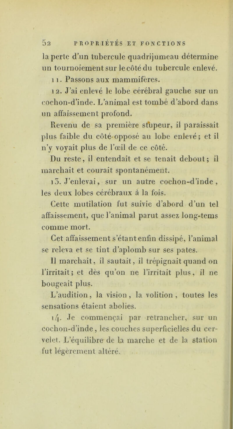 la perte d’un tubercule quadrijumeau détermine un tournoiement sur le côté du tubercule enlevé. 11. Passons aux mammifères. 12. J’ai enlevé le lobe cérébral gauche sur un eoehon-d’inde. L’animal est tombé d’abord dans un affaissement profond. Revenu de sa première stupeur, il paraissait plus faible du côté-opposé au lobe enlevé; et il n’y voyait plus de l’œil de ce côté. Du reste, il entendait et se tenait debout; il marchait et courait spontanément. 13. J’enlevai, sur un autre cochon-d’inde , les deux lobes cérébraux à la fois. Cette mutilation fut suivie d’abord d’un tel affaissement, que l’animal parut assez long-tems comme mort. Cet affaissement s étant enfin dissipé, l’animal se releva et se tint d’aplomb sur ses pâtes. Il marchait, il sautait, il trépignait quand on l’irritait; et dès qu’on ne l’irritait plus, il ne bougeait plus. L’audition, la vision, la volition , toutes les sensations étaient abolies. i/+. Je commençai par retrancher, sur un cochon-d’inde, les couches superficielles du cer- velet. L’équilibre de la marche et de la station fut légèrement altéré.