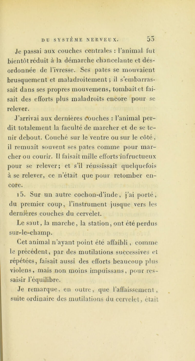 Je passai aux couches centrales : l’animal fut bientôt réduit à la démarche chancelante et dés- ordonnée de l’ivresse. Ses pâtes se mouvaient brusquement et maladroitement ; il s’embarras- sait dans ses propres mouvemens, tombait et fai- sait des efforts plus maladroits encore pour se relever. J’arrivai aux dernières Couches : l’animal per- dit totalement la faculté de marcher et de se te- nir debout. Couché sur le ventre ou sur le côté, il remuait souvent scs pâtes comme pour mar- cher ou courir. Il faisait mille efforts infructueux pour se relever; et s’il réussissait quelquefois à se relever, ce n’était que pour retomber en- core. i5. Sur un autre cochon-d’inde, j’ai porté, du premier coup, l’instrument jusque vers les dernières couches du cervelet. Le saut, la marche, la station, ont été perdus sur-le-champ. Cet animal n’ayant point été affaibli, comme le précédent, par des mutilations successives et répétées, faisait aussi des efforts beaucoup plus violens, mais non moins impuissans, pour res- saisir l’équilibre. Je remarque, en outre, que l’affaissement, suite ordinaire des mutilations du cervelet, était