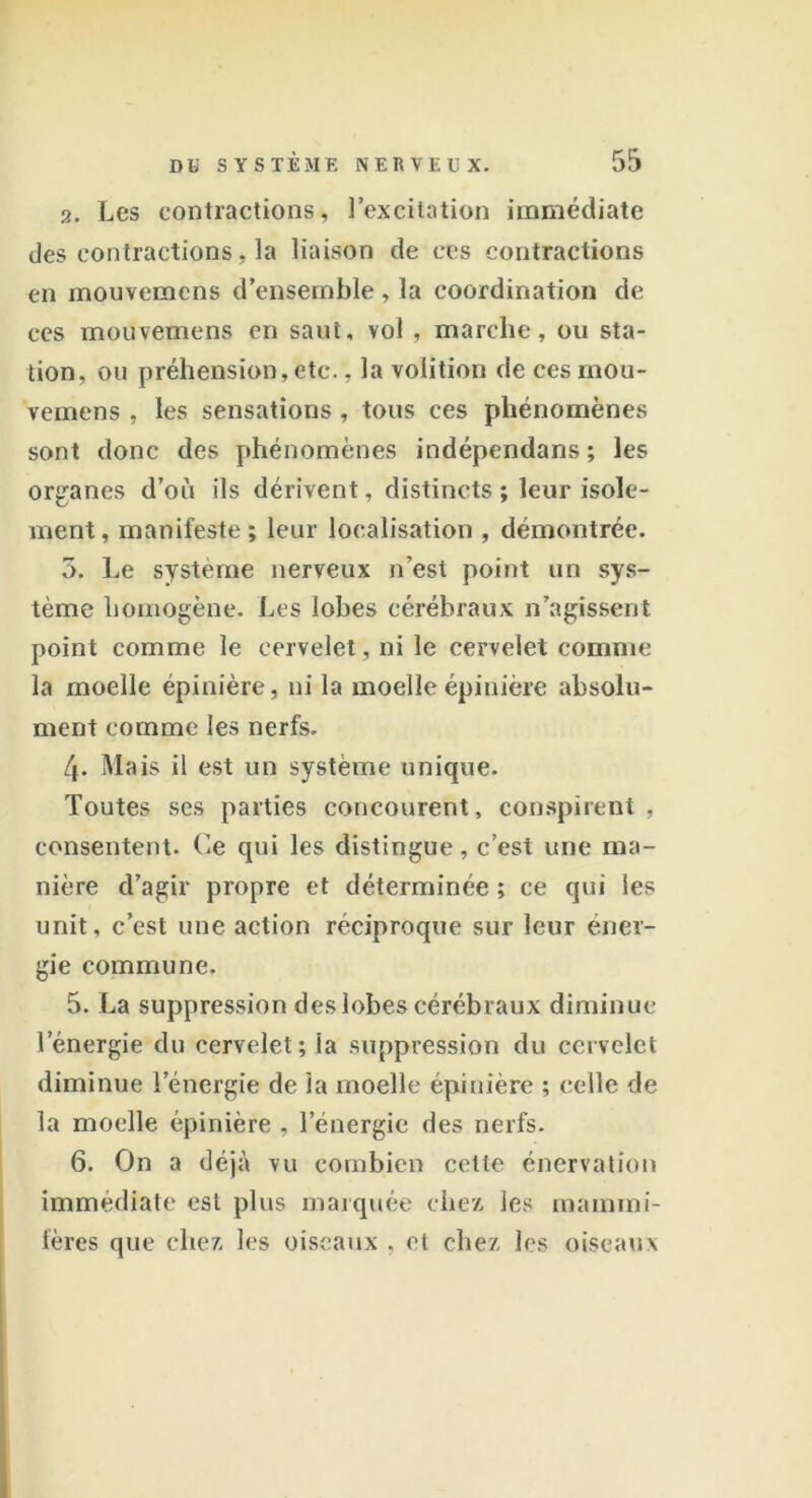 2. Les contractions, l’excitation immédiate des contractions, la liaison de ces contractions en mouvcmcns d’ensemble, la coordination de ces mouvemens en saut, vol , marche, ou sta- tion, ou préhension, etc., la volition de ces mou- vemens , les sensations, tous ces phénomènes sont donc des phénomènes indépendans; les organes d’ou ils dérivent, distincts ; leur isole- ment, manifeste; leur localisation , démontrée. 5. Le système nerveux n’est point un sys- tème homogène. Les lobes cérébraux n’agissent point comme le cervelet, ni le cervelet comme la moelle épinière, ni la moelle épinière absolu- ment comme les nerfs. 4- Mais il est un système unique. Toutes ses parties concourent, conspirent, consentent. Ce qui les distingue, c’est une ma- nière d’agir propre et déterminée; ce qui les unit, c’est une action réciproque sur leur éner- gie commune. 5. La suppression des lobes cérébraux diminue l'énergie du cervelet; ia suppression du cervelet diminue l’énergie de la moelle épinière ; celle de la moelle épinière , l’énergie des nerfs. 6. On a déjà vu combien cette énervation immédiate est plus marquée chez les mammi- fères que chez les oiseaux , et chez les oiseaux