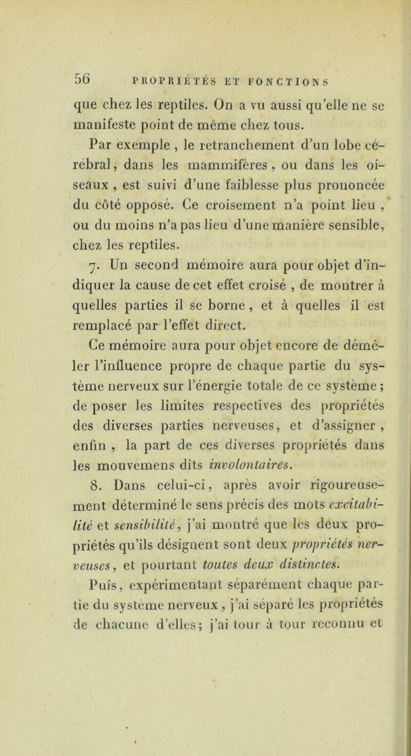 que chez les reptiles. On a vu aussi qu’elle ne se manifeste point de même chez tous. Par exemple , le retranchement d’un lobe cé- rébral , dans les mammifères , ou dans les oi- seaux , est suivi d’une faiblesse plus prononcée du côté opposé. Ce croisement n’a point lieu , ou du moins n’a pas lieu d’une manière sensible, chez les reptiles. 7. Un second mémoire aura pour objet d’in- diquer la cause de cet effet croisé , de montrer à quelles parties il se borne, et à quelles il est remplacé par l’effet direct. Ce mémoire aura pour objet encore de démê- ler l’influence propre de chaque partie du sys- tème nerveux sur l’énergie totale de ce système ; de poser les limites respectives des propriétés des diverses parties nerveuses, et d’assigner, enfin , la part de ces diverses propriétés dans les mouvemens dits involontaires. 8. Dans celui-ci, après avoir rigoureuse- ment déterminé le sens précis des mots excitabi- lité et sensibilité, j’ai montré que les deux pro- priétés qu’ils désignent sont deux propriétés ner- veuses, et pourtant toutes deux distinctes. Puis, expérimentant séparément chaque par- tie du système nerveux , j’ai séparé les propriétés de chacune d’elles; j’ai tour à tour reconnu et