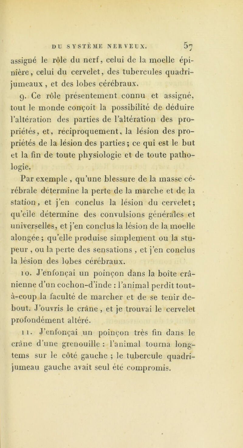 assigné le rôle du nerf, celui de la moelle épi- nière, celui du cervelet, des tubercules quadri- jumeaux , et des lobes cérébraux. 9. Ce rôle présentement connu et assigné, tout le monde conçoit la possibilité de déduire l’altération des parties de l’altération des pro- priétés, et, réciproquement, la lésion des pro- priétés de la lésion des parties; ce qui est le but et la fin de toute physiologie et de toute patho- logie. Par exemple , qu’une blessure de la masse cé- rébrale détermine la perte de la marche et de la station, et j’en conclus la lésion du cervelet; qu’elle détermine des convulsions générales et universelles, et j’en conclus la lésion de la moelle alongée ; qu’elle produise simplement ou la stu- peur , ou la perte des sensations , et j’en conclus la lésion des lobes cérébraux. 10. J’enfonçai un poinçon dans la boîte crâ- nienne d’un cochon-d’inde : l’animal perdit tout- à-coup la faculté de marcher et de se tenir de- bout. J’ouvris le crâne , et je trouvai le cervelet profondément altéré. 11. J’enfonçai un poinçon très fin dans le crâne d’une grenouille : l’animal tourna long- tems sur le côté gauche ; le tubercule quadri- jumeau gauche avait seul été compromis.