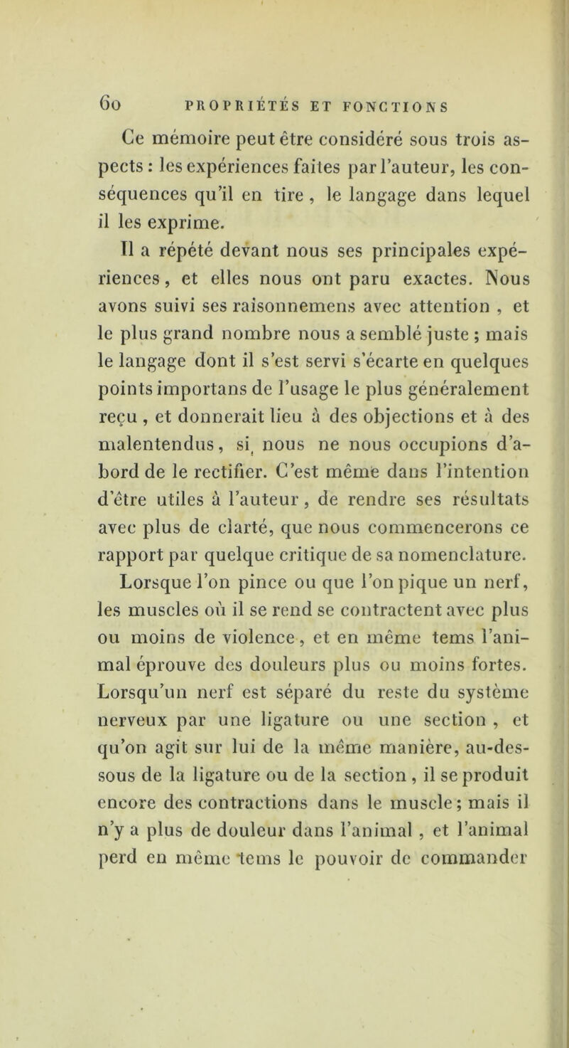 Ce mémoire peut être considéré sous trois as- pects: les expériences faites par l’auteur, les con- séquences qu’il en tire , le langage dans lequel il les exprime. Tl a répété devant nous ses principales expé- riences , et elles nous ont paru exactes. Nous avons suivi ses raisonnemens avec attention , et le plus grand nombre nous a semblé juste ; mais le langage dont il s’est servi s’écarte en quelques points importans de l’usage le plus généralement reçu , et donnerait lieu à des objections et à des malentendus, si, nous ne nous occupions d’a- bord de le rectifier. C’est même dans l’intention d etre utiles à l’auteur, de rendre ses résultats avec plus de clarté, que nous commencerons ce rapport par quelque critique de sa nomenclature. Lorsque l’on pince ou que l’on pique un nerf, les muscles où il se rend se contractent avec plus ou moins de violence, et en même tems l’ani- mal éprouve des douleurs plus ou moins fortes. Lorsqu’un nerf est séparé du reste du système nerveux par une ligature ou une section , et qu’on agit sur lui de la même manière, au-des- sous de la ligature ou de la section , il se produit encore des contractions dans le muscle; mais il n’y a plus de douleur dans l’animal , et l’animal perd en même tems le pouvoir de commander