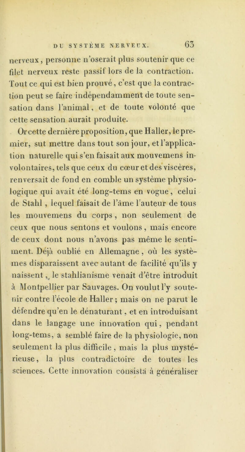 nerveux, personne n’oserait plus soutenir que ce filet nerveux reste passif lors de la contraction. Tout ce qui est bien prouvé, c’est que la contrac- tion peut se faire indépendamment de toute sen- sation dans l’animal, et de toute volonté que cette sensation aurait produite. Or cette dernière proposition, que Haller, le pre- mier, sut mettre dans tout son jour, et l’applica- tion naturelle qui s’en faisait aux mouvemens in- volontaires, tels que ceux du cœur et des viscères, renversait de fond en comble un système physio- logique qui avait été long-tems en vogue, celui de Stahl , lequel faisait de l’âme l auteur de tous les mouvemens du corps, non seulement de ceux que nous sentons et voulons, mais encore de ceux dont nous n’avons pas même le senti- ment. Déjà oublié en Allemagne, où les systè- mes disparaissent avec autant de facilité qu’ils y naissent v le stahlianisme venait d’être introduit à Montpellier par Sauvages. On voulut l’y soute- nir contre l’école de Haller ; mais on ne parut le défendre qu’en le dénaturant, et en introduisant dans le langage une innovation qui, pendant long-tems, a semblé faire de la physiologie, non seulement la plus difficile, mais la plus mysté- rieuse, la plus contradictoire de toutes les sciences. Cette innovation consista à généraliser