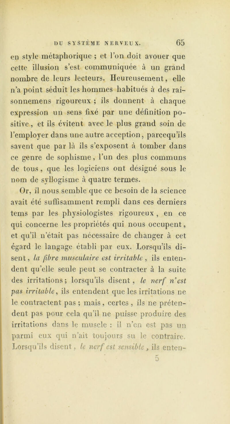 en style métaphorique ; et l’on doit avouer que cette illusion s’est communiquée à un grand nombre de leurs lecteurs. Heureusement, elle n’a point séduit les hommes habitués à des rai- sonnemens rigoureux ; ils donnent à chaque expression un sens fixé par une définition po- sitive , et ils évitent avec le plus grand soin de l’employer dans une autre acception, pareequ’ils savent que par là ils s’exposent à tomber dans ce genre de sophisme, l’un des plus communs de tous, que les logiciens ont désigné sous le nom de syllogisme à quatre termes. Or, il nous semble que ce besoin de la science avait été suffisamment rempli dans ces derniers tems par les physiologistes rigoureux , en ce qui concerne les propriétés qui nous occupent, et qu’il n’était pas nécessaire de changer à cet égard le langage établi par eux. Lorsqu’ils di- sent, la fibre musculaire est irritable , ils enten- dent qu’elle seule peut se contracter à la suite des irritations ; lorsqu’ils disent , le nerf nest pas irritable, ils entendent que les irritations ne le contractent pas ; mais, certes , ils ne préten- dent pas pour cela qu’il ne puisse produire des irritations dans le muscle : il n’en est pas un parmi eux qui n’ait toujours su le contraire. Lorsqu’ils disent, le nerf est sensible > ils enteu- 5