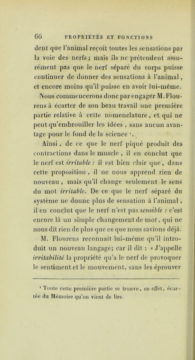dent que l’animal reçoit toutes les sensations par la voie des nerfs ; mais ils ne prétendent assu- rément pas que le nerf séparé du corps puisse continuer de donner des sensations à l’animal, et encore moins qu’il puisse en avoir lui-même. Nous commencerons donc par engager M. Flou- rens à écarter de son beau travail une première partie relative à cette nomenclature, et qui ne peut qu’embrouiller les idées , sans aucun avan- tage pour le fond de la science Ainsi, de ce que le nerf piqué produit des contractions dans le muscle , il en conclut que le nerf est irritable : il est bien clair que, dans cette proposition , il ne nous apprend rien de nouveau , mais qu’il change seulement le sens du mot irritable. De ce que le nerf séparé du système ne donne plus de sensation à l’animal, il en conclut que le nerf n’est pas sensible : c’est encore là un simple changement de mot, qui ne nous dit rien de plus que ce que nous savions déjà. M. Flonrens reconnaît lui-mème qu’il intro- duit un nouveau langage; car il dit : « J’appelle irritabilité la propriété qu’a le nerf de provoquer le sentiment et le mouvement, sans les éprouver 1 Toute cette première partie se trouve, en effet, écar- tée du Mémoire qu’on vient de lire.