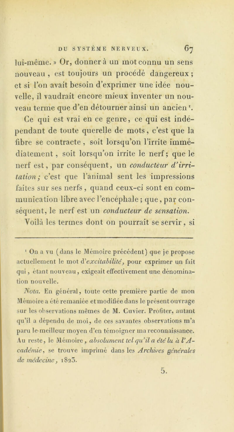 lui-même. » Or, donnera un mot connu un sens nouveau , est toujours un procédé dangereux ; et si Ion avait besoin d’exprimer une idée nou- velle, il vaudrait encore mieux inventer un nou- veau terme que d’en détourner ainsi un ancien *. Ce qui est vrai en ce genre, ce qui est indé- pendant de toute querelle de mots, c’est que la fibre se contracte , soit lorsqu’on l’irrite immé- diatement , soit lorsqu’on irrite le nerf; que le nerf est, par conséquent, un conducteur d’irri- tation; c’est que l’animal sent les impressions faites sur ses nerfs , quand ceux-ci sont en com- munication libre avec l’encéphale ; que, par con- séquent, le nerf est un conducteur de sensation. Voilà les termes dont on pourrait se servir, si 1 On a vu (dans le Mémoire précédent) que je propose actuellement le mot d’excitabilité, pour exprimer un fait qui, étant nouveau, exigeait effectivement une dénomina- tion nouvelle. Nota. En général, toute celte première partie de mon Mémoire a été remaniée et modifiée dans le présent ouvrage sur les observations mômes de M. Cuvier. Profiter, autant qu’il a dépendu de moi, de ces savantes observations m’a paru le meilleur moyen d’en témoigner ma reconnaissance. Au reste, le Mémoire, absolument tel qu’il a été lu à l’A- cadémie, se trouve imprimé dans les Archives générales de médecine, 1820.