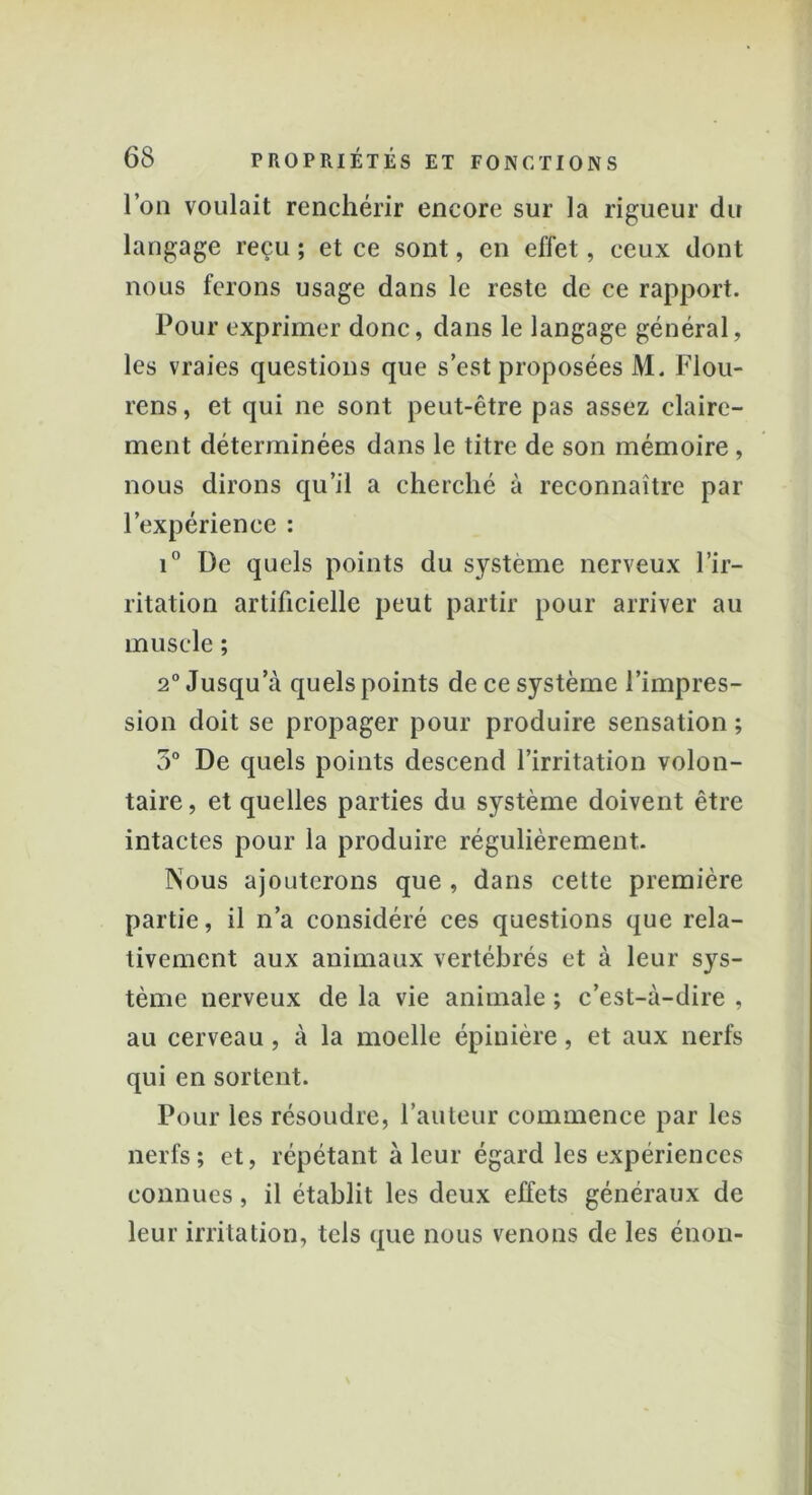 l’on voulait renchérir encore sur la rigueur du langage reçu ; et ce sont, en effet, ceux dont nous ferons usage dans le reste de ce rapport. Pour exprimer donc, dans le langage général, les vraies questions que s’est proposées M. Flou- rens, et qui ne sont peut-être pas assez claire- ment déterminées dans le titre de son mémoire , nous dirons qu’il a cherché à reconnaître par l’expérience : i° De quels points du système nerveux l’ir- ritation artificielle peut partir pour arriver au muscle ; 2° Jusqu a quels points de ce système l’impres- sion doit se propager pour produire sensation ; 5° De quels points descend l’irritation volon- taire, et quelles parties du système doivent être intactes pour la produire régulièrement. Nous ajouterons que , dans cette première partie, il n’a considéré ces questions que rela- tivement aux animaux vertébrés et à leur sys- tème nerveux de la vie animale ; c’est-à-dire , au cerveau , à la moelle épinière, et aux nerfs qui en sortent. Pour les résoudre, l’auteur commence par les nerfs; et, répétant à leur égard les expériences connues, il établit les deux effets généraux de leur irritation, tels que nous venons de les énon-