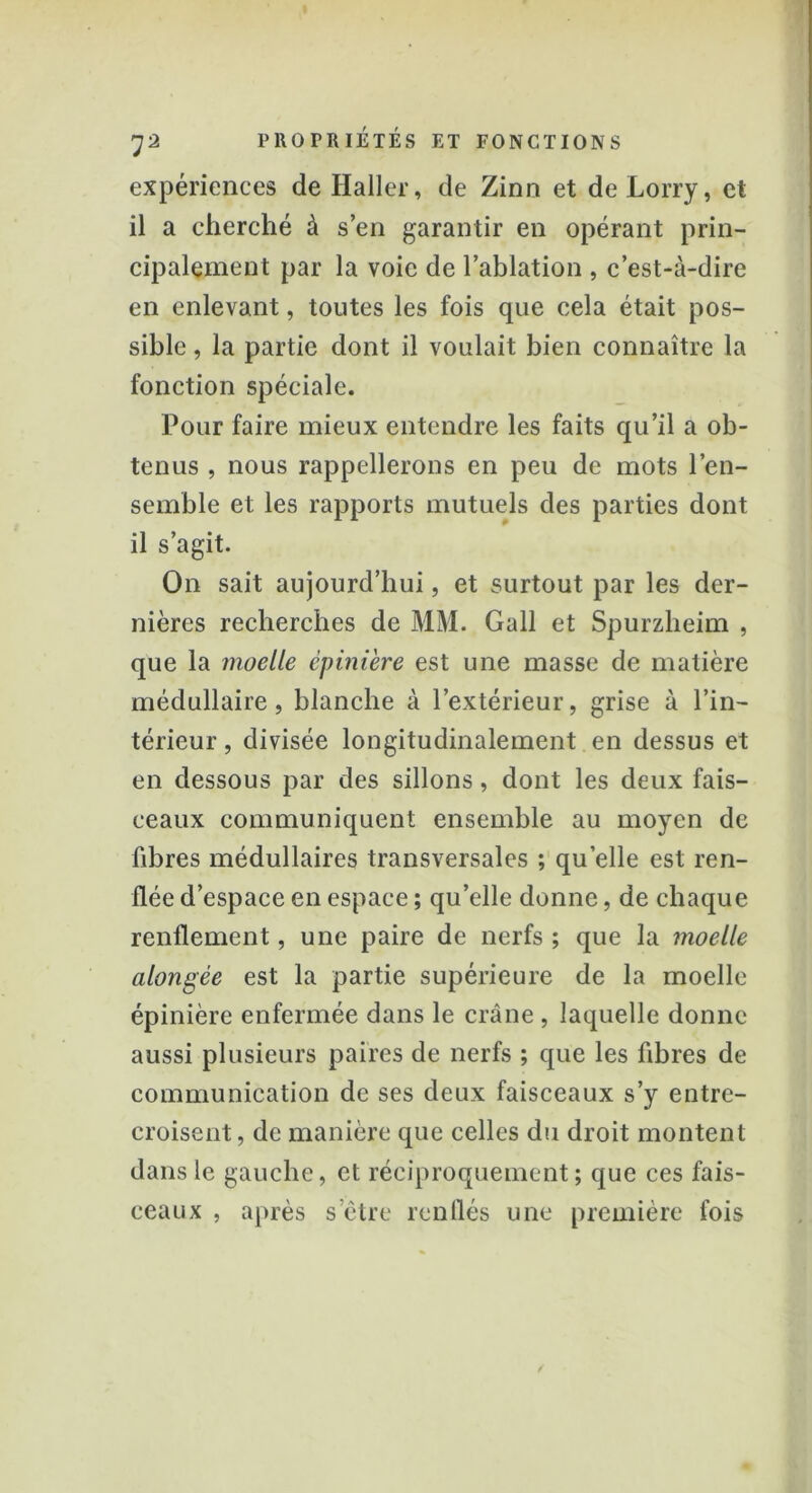 expériences de Haller, de Zinn et de Lorry, et il a cherché à s’en garantir en opérant prin- cipalement par la voie de l’ablation , c’est-à-dire en enlevant, toutes les fois que cela était pos- sible , la partie dont il voulait bien connaître la fonction spéciale. Pour faire mieux entendre les faits qu’il a ob- tenus , nous rappellerons en peu de mots l'en- semble et les rapports mutuels des parties dont il s’agit. On sait aujourd’hui, et surtout par les der- nières recherches de MM. Gall et Spurzheim , que la moelle épinière est une masse de matière médullaire, blanche à l’extérieur, grise à l’in- térieur , divisée longitudinalement en dessus et en dessous par des sillons, dont les deux fais- ceaux communiquent ensemble au moyen de fibres médullaires transversales ; quelle est ren- flée d’espace en espace ; qu’elle donne, de chaque renflement, une paire de nerfs ; que la moelle alongée est la partie supérieure de la moelle épinière enfermée dans le crâne , laquelle donne aussi plusieurs paires de nerfs ; que les fibres de communication de ses deux faisceaux s’y entre- croisent, de manière que celles du droit montent dans le gauche, et réciproquement; que ces fais- ceaux , après s’être renflés une première fois