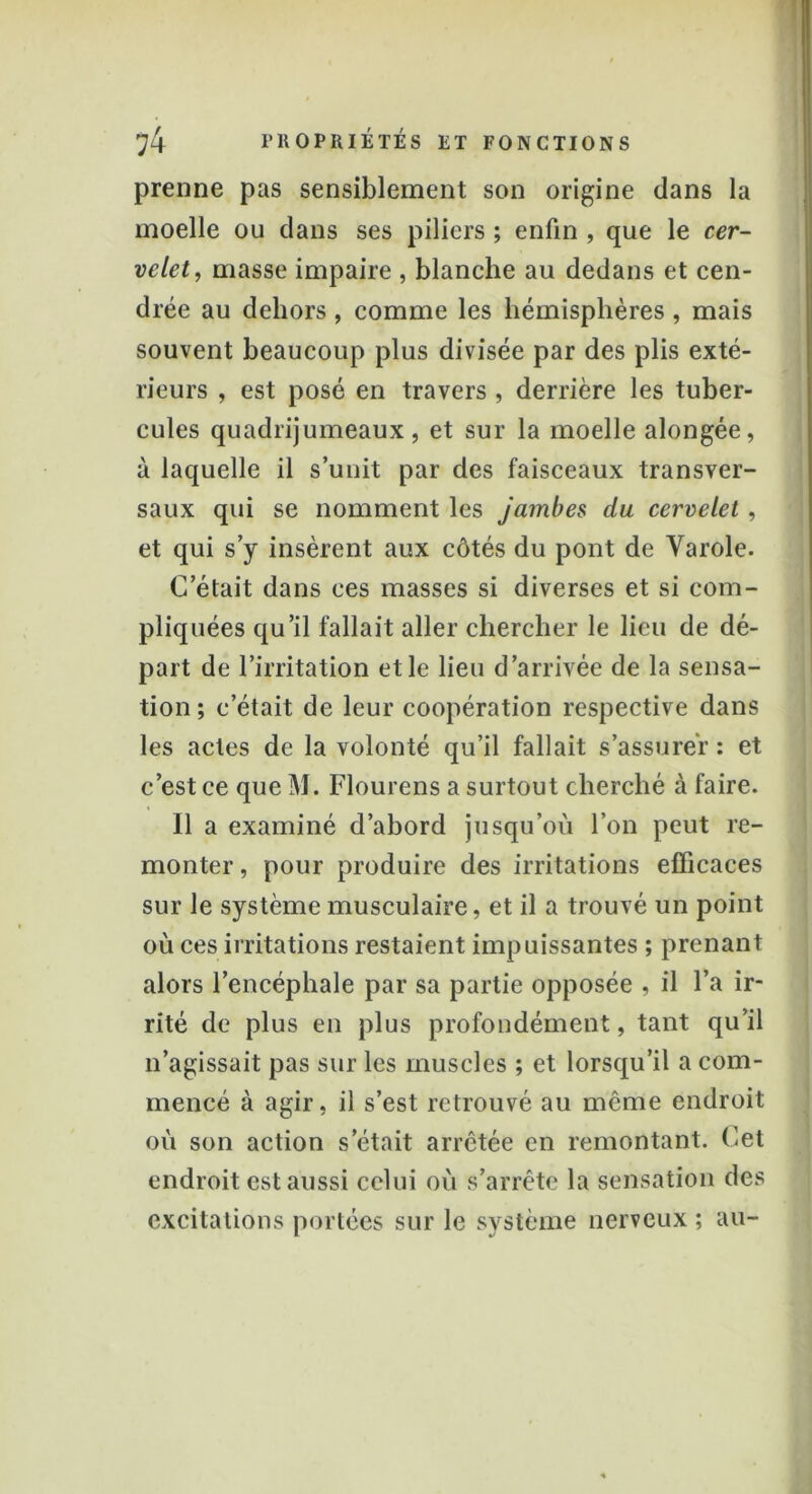 prenne pas sensiblement son origine dans la moelle ou dans ses piliers ; enfin , que le cer- velet, masse impaire , blanche au dedans et cen- drée au dehors , comme les hémisphères , mais souvent beaucoup plus divisée par des plis exté- rieurs , est posé en travers , derrière les tuber- cules quadrijumeaux, et sur la moelle alongée, à laquelle il s’unit par des faisceaux transver- saux qui se nomment les jambes du cervelet, et qui s’y insèrent aux côtés du pont de Varole. C’était dans ces masses si diverses et si com- pliquées qu’il fallait aller chercher le lieu de dé- part de l’irritation et le lieu d’arrivée de la sensa- tion ; c’était de leur coopération respective dans les actes de la volonté qu’il fallait s’assurer : et c’est ce que M. Flourens a surtout cherché à faire. Il a examiné d’abord jusqu’où l’on peut re- monter , pour produire des irritations efficaces sur le système musculaire, et il a trouvé un point où ces irritations restaient impuissantes ; prenant alors l’encéphale par sa partie opposée , il l’a ir- rité de plus en plus profondément, tant qu’il n’agissait pas sur les muscles ; et lorsqu’il a com- mencé à agir, il s’est retrouvé au même endroit où son action s était arrêtée en remontant. Cet endroit est aussi celui où s’arrête la sensation des excitations portées sur le système nerveux ; au-