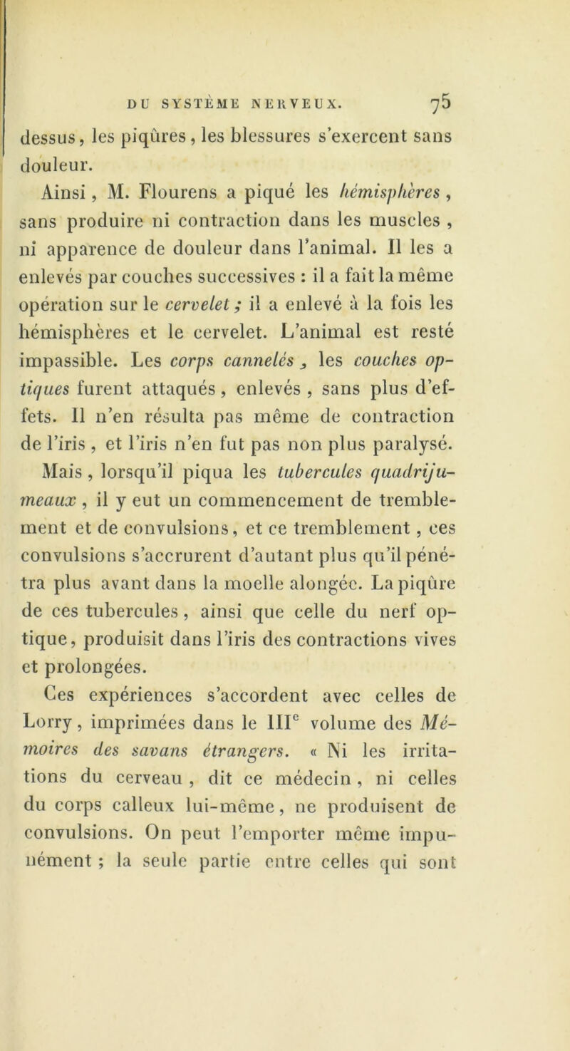 dessus, les piqûres, les blessures s’exercent sans douleur. Ainsi, M. Flourens a piqué les hémisphères, sans produire ni contraction dans les muscles , ni apparence de douleur dans l’animal. Il les a enlevés par couches successives : il a fait la même opération sur le cervelet ; il a enlevé à la fois les hémisphères et le cervelet. L’animal est resté impassible. Les corps cannelés 3 les couches op- tiques furent attaqués, enlevés , sans plus d’ef- fets. 11 n’en résulta pas même de contraction de l’iris , et l’iris n’en fut pas non plus paralysé. Mais, lorsqu’il piqua les tubercules quadriju- meaux , il y eut un commencement de tremble- ment et de convulsions, et ce tremblement, ces convulsions s’accrurent d’autant plus qu’il péné- tra plus avant dans la moelle alongéc. La piqûre de ces tubercules, ainsi que celle du nerf op- tique, produisit dans l’iris des contractions vives et prolongées. Ces expériences s’accordent avec celles de Lorry, imprimées dans le IIIe volume des Mé- moires des savons étrangers. « Ni les irrita- tions du cerveau , dit ce médecin, ni celles du corps calleux lui-même, ne produisent de convulsions. On peut l’emporter même impu- nément ; la seule partie entre celles qui sont