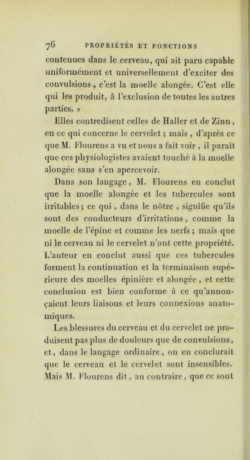 contenues dans le cerveau, qui ait paru capable uniformément et universellement d’exciter des convulsions , c’est la moelle alongée. C’est elle qui les produit, à l’exclusion de toutes les autres parties. » Elles contredisent celles de Haller et de Zinn, en ce qui concerne le cervelet ; mais , d’après ce que M. Flourens a vu et nous a fait voir , il paraît que ces physiologistes avaient touché à la moelle alongée sans s’en apercevoir. Dans son langage, M. Flourens en conclut que la moelle alongée et les tubercules sont irritables; ce qui, dans le nôtre , signifie qu’ils sont des conducteurs d’irritations, comme la moelle de l’épine et comme les nerfs ; mais que ni le cerveau ni le cervelet n’ont cette propriété. L’auteur en conclut aussi que ces tubercules forment la continuation et la terminaison supé- rieure des moelles épinière et alongée, et cette conclusion est bien conforme à ce qu’annon- çaient leurs liaisons et leurs connexions anato- miques. Les blessures du cerveau et du cervelet ne pro- duisent pas plus de douleurs que de convulsions, et, dans le langage ordinaire, on en conclurait que le cerveau et le cervelet sont insensibles. Mais M. Flourens dit, au contraire, que ce sont