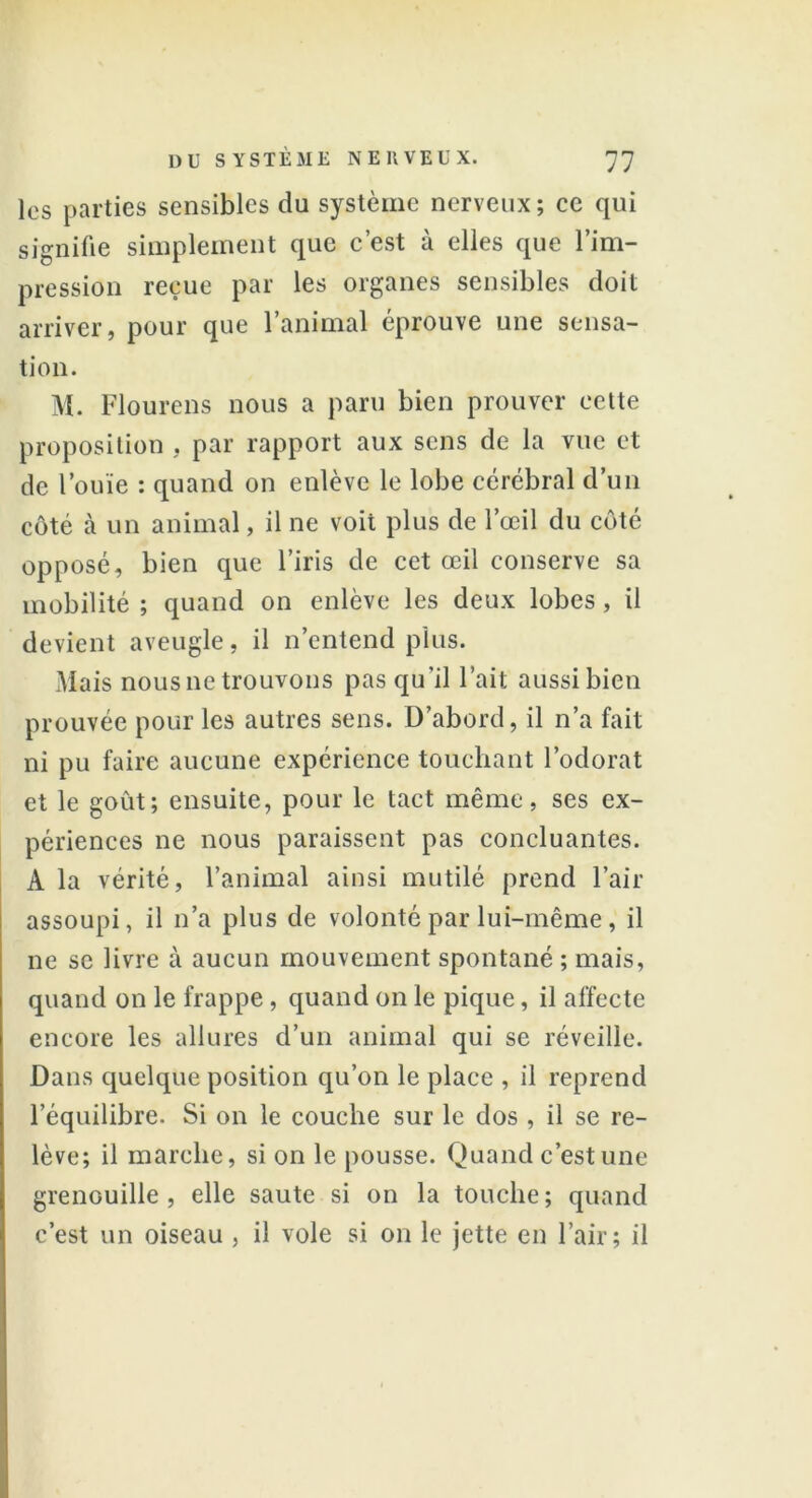 les parties sensibles du système nerveux; ce qui signifie simplement que c’est à elles que l’im- pression reçue par les organes sensibles doit arriver, pour que l’animal éprouve une sensa- tion. M. Flourcns nous a paru bien prouver cette proposition , par rapport aux sens de la vue et de l’ouïe : quand on enlève le lobe cérébral d’un côté à un animal, il ne voit plus de l’œil du côté opposé, bien que l’iris de cet œil conserve sa mobilité ; quand on enlève les deux lobes, il devient aveugle, il n’entend plus. Mais nous ne trouvons pas qu’il l’ait aussibien prouvée pour les autres sens. D’abord, il n’a fait ni pu faire aucune expérience touchant l’odorat et le goût; ensuite, pour le tact même, ses ex- périences ne nous paraissent pas concluantes. A la vérité, l’animal ainsi mutilé prend l’air assoupi, il n’a plus de volonté par lui-même, il ne se livre à aucun mouvement spontané ; mais, quand on le frappe , quand on le pique, il affecte encore les allures d’un animal qui se réveille. Dans quelque position qu’on le place , il reprend l’équilibre. Si on le couche sur le dos , il se re- lève; il marche, si on le pousse. Quand c’est une grenouille, elle saute si on la touche; quand c’est un oiseau , il vole si on le jette en l’air; il