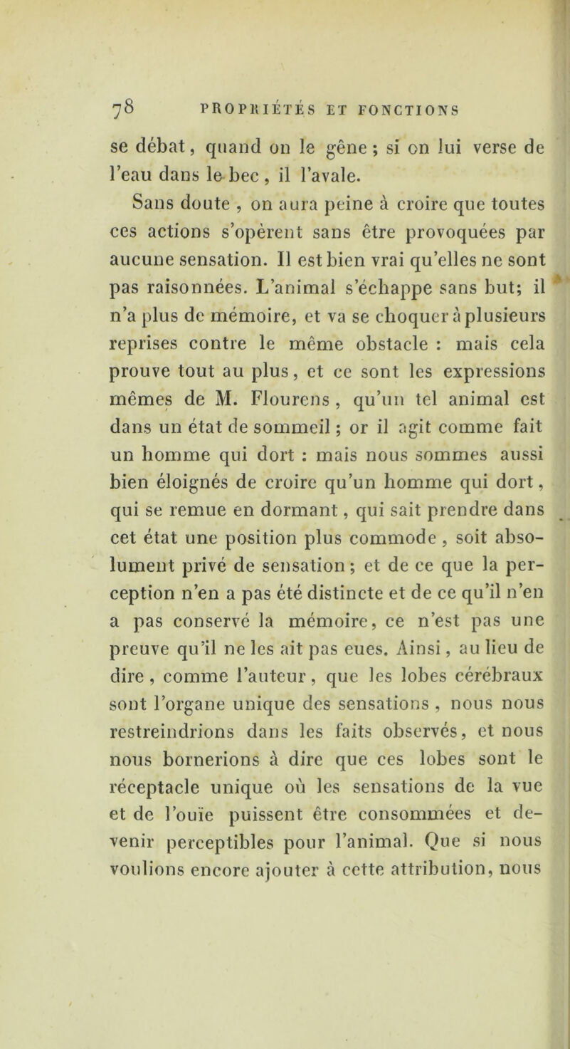 se débat, quand on le gêne ; si on lui verse de l’eau dans le bec , il l’avale. Sans doute , on aura peine à croire que toutes ces actions s’opèrent sans être provoquées par aucune sensation. Il est bien vrai qu’elles ne sont pas raisonnées. L’animal s’échappe sans but; il n’a plus de mémoire, et va se choquer à plusieurs reprises contre le même obstacle : mais cela prouve tout au plus, et ce sont les expressions mêmes de M. Flourens , qu’un tel animal est dans un état de sommeil ; or il agit comme fait un homme qui dort : mais nous sommes aussi bien éloignés de croire qu’un homme qui dort, qui se remue en dormant, qui sait prendre dans cet état une position plus commode , soit abso- lument privé de sensation ; et de ce que la per- ception n’en a pas été distincte et de ce qu’il n’en a pas conservé la mémoire, ce n’est pas une preuve qu’il ne les ait pas eues. Ainsi, au lieu de dire , comme l’auteur, que les lobes cérébraux sont l’organe unique des sensations , nous nous restreindrions dans les faits observés, et nous nous bornerions à dire que ces lobes sont le réceptacle unique où les sensations de la vue et de l’ouïe puissent être consommées et de- venir perceptibles pour l’animal. Que si nous voulions encore ajouter à cette attribution, nous