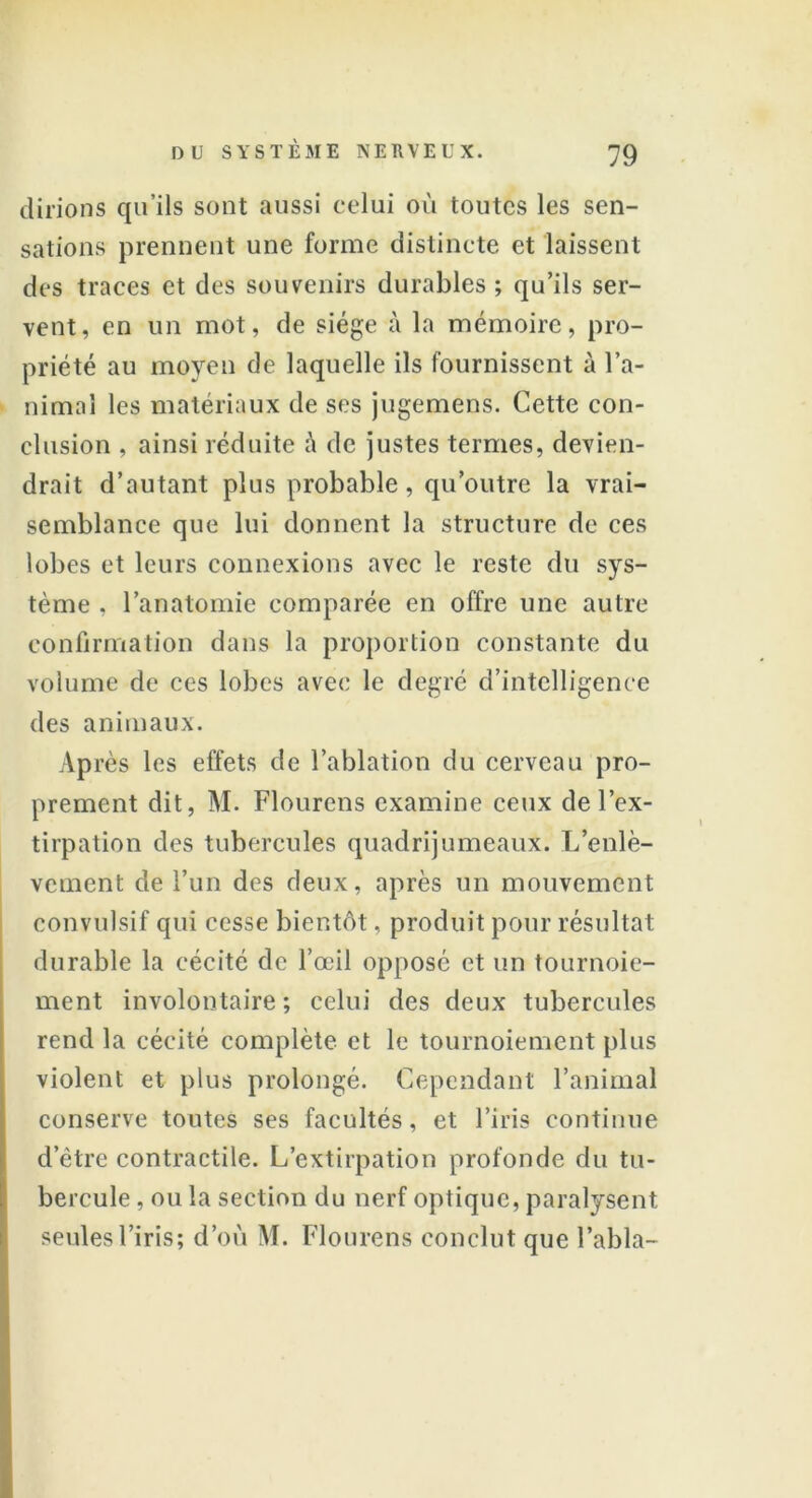 dirions qu’ils sont aussi celui où toutes les sen- sations prennent une forme distincte et laissent des traces et des souvenirs durables ; qu’ils ser- vent, en un mot, de siège à la mémoire, pro- priété au moyen de laquelle ils fournissent à l’a- nimal les matériaux de ses jugemens. Cette con- clusion , ainsi réduite à de justes termes, devien- drait d’autant plus probable, qu’outre la vrai- semblance que lui donnent la structure de ces lobes et leurs connexions avec le reste du sys- tème , l’anatomie comparée en offre une autre confirmation dans la proportion constante du volume de ces lobes avec le degré d’intelligence des animaux. Après les effets de l’ablation du cerveau pro- prement dit, M. Flourens examine ceux de l’ex- tirpation des tubercules quadrijumeaux. L’enlè- vement de l’un des deux, après un mouvement convulsif qui cesse bientôt, produit pour résultat durable la cécité de l’œil opposé et un tournoie- ment involontaire ; celui des deux tubercules rend la cécité complète et le tournoiement plus violent et plus prolongé. Cependant l’animal conserve toutes ses facultés, et l’iris continue d’être contractile. L’extirpation profonde du tu- bercule , ou la section du nerf optique, paralysent seules l’iris; d’où M. Flourens conclut que Tabla-