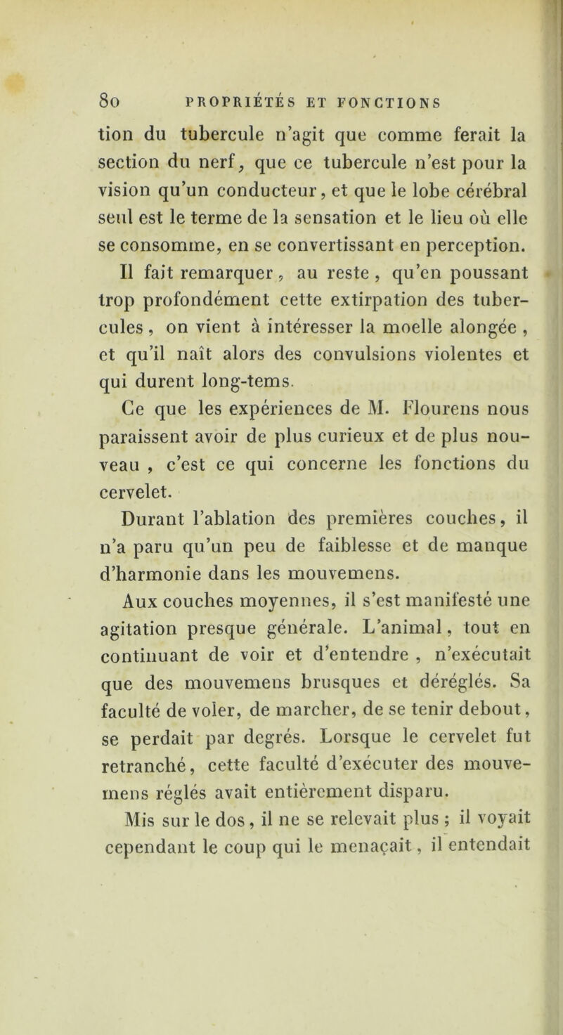 tion du tubercule n’agit que comme ferait la section du nerf, que ce tubercule n’est pour la vision qu’un conducteur, et que le lobe cérébral seul est le terme de la sensation et le lieu où elle se consomme, en se convertissant en perception. Il fait remarquer, au reste, qu’en poussant trop profondément cette extirpation des tuber- cules , on vient à intéresser la moelle alongée , et qu’il naît alors des convulsions violentes et qui durent long-tems. Ce que les expériences de M. Flourens nous paraissent avoir de plus curieux et de plus nou- veau , c’est ce qui concerne les fonctions du cervelet. Durant l’ablation des premières couches, il n’a paru qu’un peu de faiblesse et de manque d’harmonie dans les mouvemens. Aux couches moyennes, il s’est manifesté une agitation presque générale. L’animal, tout en continuant de voir et d’entendre , n’exécutait que des mouvemens brusques et déréglés. Sa faculté de voler, de marcher, de se tenir debout, se perdait par degrés. Lorsque le cervelet fut retranché, cette faculté d’exécuter des mouve- mens réglés avait entièrement disparu. Mis sur le dos, il ne se relevait plus ; il voyait cependant le coup qui le menaçait, il entendait