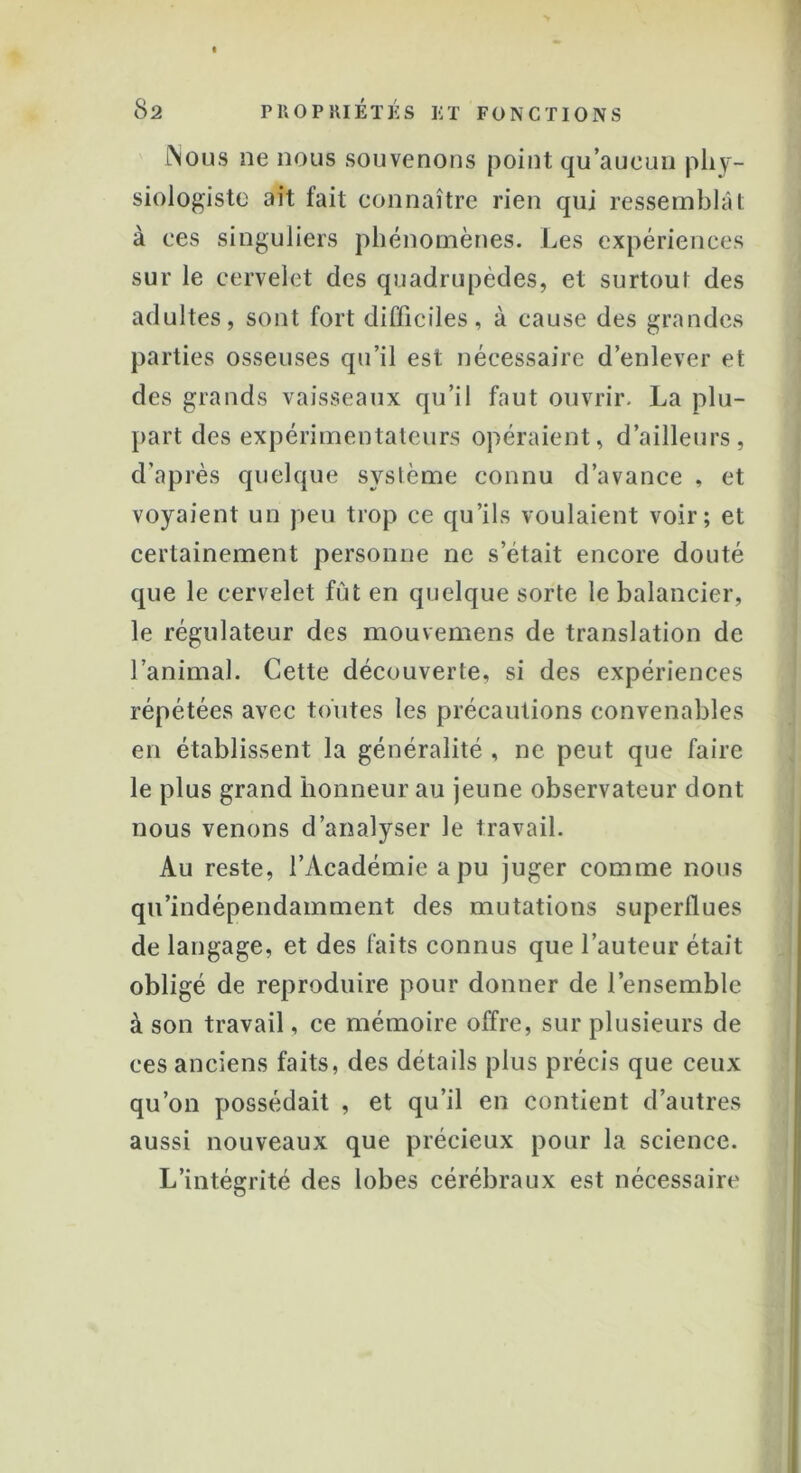 Nous ne nous souvenons point qu’aucun phy- siologiste ait tait connaître rien qui ressemblât à ces singuliers phénomènes. Les expériences sur le cervelet des quadrupèdes, et surtout des adultes, sont fort difficiles, à cause des grandes parties osseuses qu’il est nécessaire d’enlever et des grands vaisseaux qu’il faut ouvrir. La plu- part des expérimentateurs opéraient, d’ailleurs, d’après quelque système connu d’avance , et voyaient un peu trop ce qu’ils voulaient voir; et certainement personne ne s’était encore douté que le cervelet fût en quelque sorte le balancier, le régulateur des mouvemens de translation de l’animal. Cette découverte, si des expériences répétées avec toutes les précautions convenables en établissent la généralité , ne peut que faire le plus grand honneur au jeune observateur dont nous venons d’analyser le travail. Au reste, l’Académie a pu juger comme nous qu’indépendamment des mutations superflues de langage, et des faits connus que l’auteur était obligé de reproduire pour donner de l’ensemble à son travail, ce mémoire offre, sur plusieurs de ces anciens faits, des détails plus précis que ceux qu’on possédait , et qu’il en contient d’autres aussi nouveaux que précieux pour la science. L’intégrité des lobes cérébraux est nécessaire