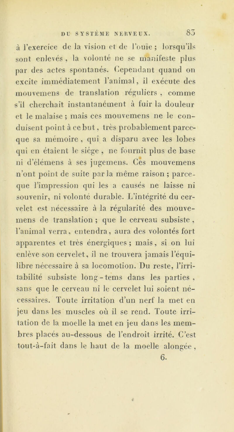 à l’exercice de la vision et de l’ouïe ; lorsqu’ils sont enlevés , la volonté ne se manifeste plus par des actes spontanés. Cependant quand on excite immédiatement l’animal, il exécute des mouvemens de translation réguliers , comme s’il cherchait instantanément à fuir la douleur et le malaise ; mais ces mouvemens ne le con- duisent point à ce but, très probablement parce- que sa mémoire, qui a disparu avec les lobes qui en étaient le siège , ne fournit plus de base ni d’élémens à ses jugemens. Ces mouvemens n’ont point de suite parla même raison ; parce- que l’impression qui les a causés ne laisse ni souvenir, ni volonté durable. L’intégrité du cer- velet est nécessaire à la régularité des mouve- mens de translation ; que le cerveau subsiste , l’animal verra, entendra, aura des volontés fort apparentes et très énergiques; mais, si on lui enlève son cervelet, il ne trouvera jamais l’équi- libre nécessaire à sa locomotion. Du reste, l’irri- tabilité subsiste long-tems dans les parties , sans que le cerveau ni le cervelet lui soient né- cessaires. Toute irritation d’un nerf la met en jeu dans les muscles où il se rend. Toute irri- tation de la moelle la met en jeu dans les mem- bres placés au-dessous de l’endroit irrité. C’est tout-à-fait dans le haut de la moelle alongée , 6. *