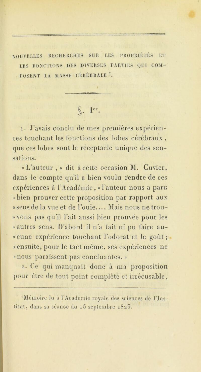 NOUVELLES RECHERCHES SLR LES PROPRIETES ET LES FONCTIONS DES DIVERSES PARTIES QUI COM- POSENT LA MASSE CÉRÉBRALE \ S- I 1. J’avais conclu de mes premières expérien- ces touchant les fonctions des lobes cérébraux , que ces lobes sont le réceptacle unique des sen- sations. «L’auteur , » dit à cette occasion M. Cuvier, dans le compte qu’il a bien voulu rendre de ces expériences à l’Académie, «Fauteur nous a paru »bien prouver cette proposition par rapport aux «sens de la vue et de l’ouïe Mais nous ne trou- vons pas qu’il Fait aussi bien prouvée pour les «autres sens. D’abord il n’a fait ni pu faire au- »cune expérience touchant l’odorat et le goût; «ensuite, pour le tact même, ses expériences ne «nous paraissent pas concluantes. » 2. Ce qui manquait donc à ma proposition pour être de tout point complète et irrécusable, 'Mémoire tu à l’Académie royale des sciences de l’Ins- titut, dans sa séance du i5 septembre 1820.