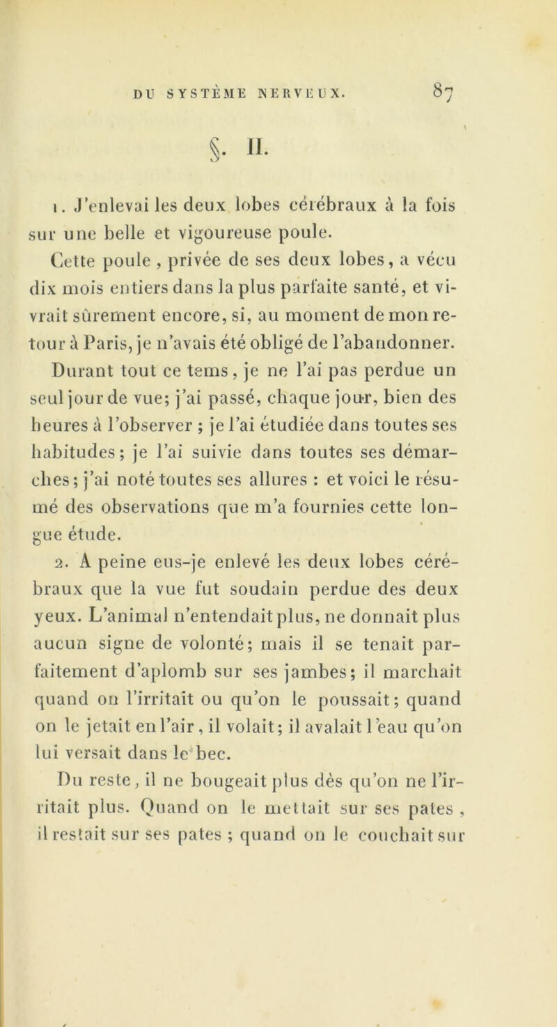 §• H- 1. J’enlevai les deux lobes cérébraux à la fois sur une belle et vigoureuse poule. Cette poule, privée de ses deux lobes, a vécu dix mois entiers dans la plus parfaite santé, et vi- vrait sûrement encore, si, au moment de mon re- tour à Paris, je n’avais été obligé de l’abandonner. Durant tout ce tems, je ne l’ai pas perdue un seul jour de vue; j’ai passé, chaque jou-r, bien des heures à l’observer ; je l’ai étudiée dans toutes ses habitudes; je l’ai suivie dans toutes ses démar- ches; j’ai noté toutes ses allures : et voici le résu- mé des observations que m’a fournies cette lon- gue étude. 2. A peine eus-je enlevé les deux lobes céré- braux que la vue fut soudain perdue des deux yeux. L’animal n’entendait plus, ne donnait plus aucun signe de volonté; mais il se tenait par- faitement d’aplomb sur ses jambes; il marchait quand on l’irritait ou qu’on le poussait; quand on le jetait en l’air, il volait; il avalait 1 éau qu’on lui versait dans le bec. Du reste, il ne bougeait plus dès qu’on ne l’ir- ritait plus. Quand on le mettait sur ses pales , il restait sur ses pâtes ; quand on le couchait sur