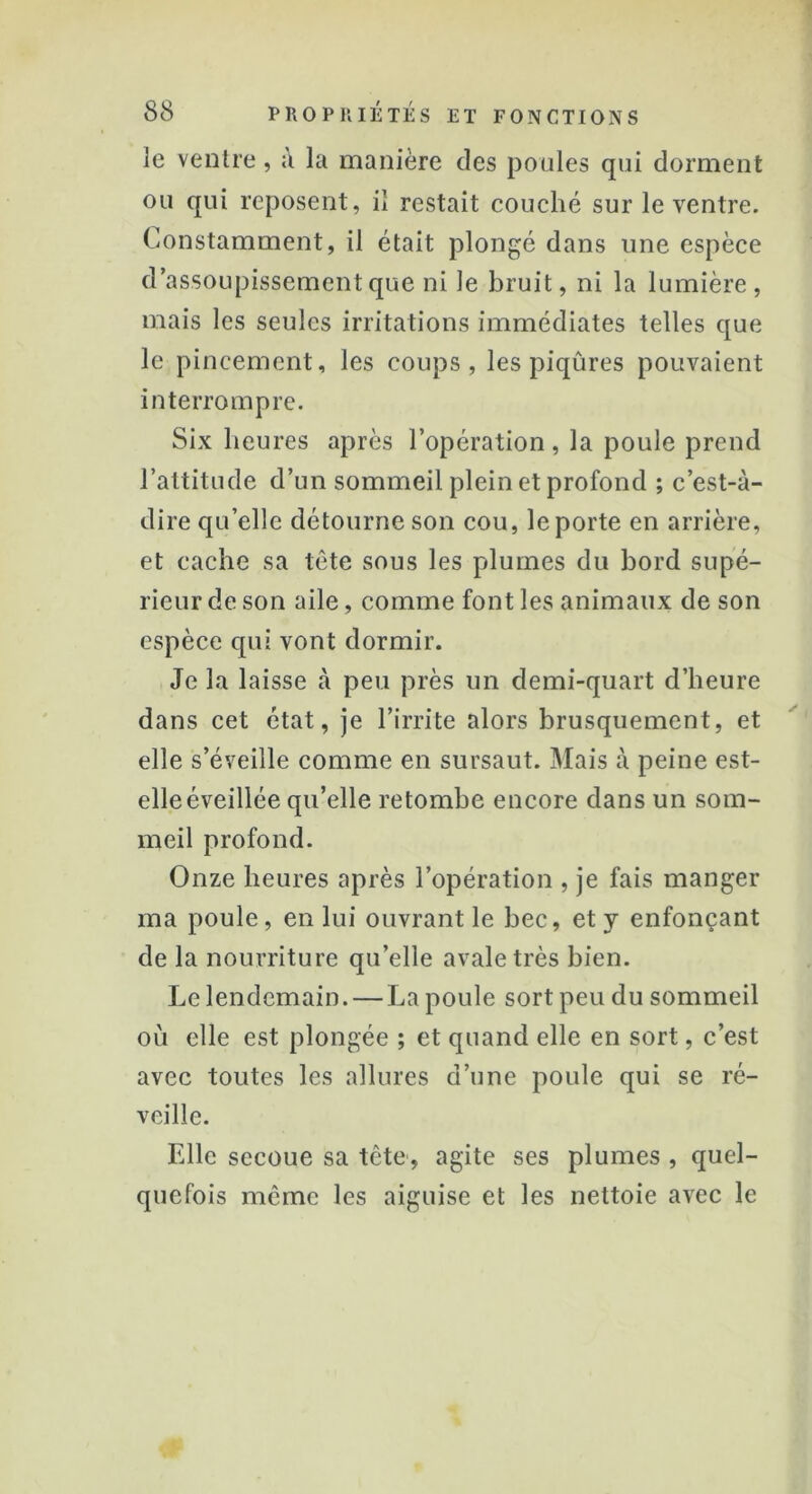 le ventre, à la manière des poules qui dorment ou qui reposent, il restait couché sur le ventre. Constamment, il était plongé dans une espèce d’assoupissement que ni le bruit, ni la lumière, mais les seules irritations immédiates telles que le pincement, les coups, les piqûres pouvaient interrompre. Six heures après l’opération, la poule prend l’attitude d’un sommeil plein et profond ; c’est-à- dire quelle détourne son cou, le porte en arrière, et cache sa tête sous les plumes du bord supé- rieur de son aile, comme font les animaux de son espèce qui vont dormir. Je la laisse à peu près un demi-quart d’heure dans cet état, je l’irrite alors brusquement, et elle s’éveille comme en sursaut. Mais à peine est- elle éveillée qu’elle retombe encore dans un som- meil profond. Onze heures après l’opération , je fais manger ma poule, en lui ouvrant le bec, et y enfonçant de la nourriture qu’elle avale très bien. Le lendemain. — La poule sort peu du sommeil où elle est plongée ; et quand elle en sort, c’est avec toutes les allures d’une poule qui se ré- veille. Elle secoue sa tête, agite ses plumes , quel- quefois même les aiguise et les nettoie avec le